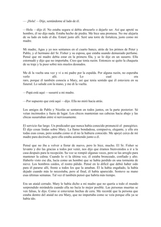 — ¡Hola! —Dije, sentándome al lado de él.
—Hola —dijo él. No estaba segura si debía abrazarlo o dejarlo ser. Así que apreté su
hombro, él no dijo nada. Estaba hecho de piedra. Me hice una promesa. No me alejaría
de su lado en todo el día. Estaré justo allí. Seré una torre de fortaleza, justo como mi
madre.
Mi madre, Agus y yo nos sentamos en el cuarto banco, atrás de los primos de Peter y
Pablo, y el hermano del Sr. Fisher y su esposa, que estaba usando demasiado perfume.
Pensé que mi madre debía estar en la primera fila, y se lo dije en un susurro. Ella
estornudó y dijo que no importaba. Creo que tenía razón. Entonces se quito la chaqueta
de su traje y la puso sobre mis muslos desnudos.
Me di la vuelta una vez y vi a mi padre por la espalda. Por alguna razón, no esperaba
verlo allí. Lo cual era
raro, porque él también conocía a Mary, así que tenía sentido que él estuviera en su
funeral. Lo salude con la mano, y me di la vuelta.
—Papá está aquí —susurré a mi madre.
—Por supuesto que está aquí —dijo. Ella no miró hacia atrás.
Los amigos de Pablo y Nicolás se sentaron en todos juntos, en la parte posterior. Sé
veían incómodos y fuera de lugar. Los chicos mantenían sus cabezas hacía abajo y las
chicas susurraban entre sí nerviosamente.
El servicio fue largo. Un predicador que nunca había conocido pronunció el panegírico.
Él dijo cosas lindas sobre Mary. La llamo bondadosa, compasiva, elegante, y ella era
todas esas cosas, pero sonaba como si él no la hubiera conocido. Me apoyé cerca de mí
madre para decírselo, pero ella estaba asintiendo junto a él.
Pensé que no iba a volver a llorar de nuevo, pero lo hice, mucho. El Sr. Fisher se
levanto y dio las gracias a todos por venir, nos dijo que éramos bienvenidos a ir a la
casa después para la recepción. Su voz se rompió algunas veces, pero se las arreglo para
mantener la calma. Cuando lo vi la última vez, él estaba bronceado, confiado y alto.
Haberlo visto ese día, lucía como un hombre que se había perdido en una tormenta de
nieve. Los hombros caídos, el rostro pálido. Pensé en lo difícil que debió haber sido
para él pararse allí, frente a todos los que la amaban. Él la había engañado, la había
dejado cuando más lo necesitaba, pero al final, él había aparecido. Sostuvo su mano
esas últimas semanas. Tal vez él también pensó que habría más tiempo.
Era un ataúd cerrado. Mary le había dicho a mi madre que no quería a todo el mundo
sorprendido mirándola cuando ella no lucía lo mejor posible. Las personas muertas se
ven falsas, le dijo. Como si estuvieran hechas de cera. Me recordé que la persona que
estaba dentro del ataúd no era Mary, que no importaba como se veía porque ella ya se
había ido.
 