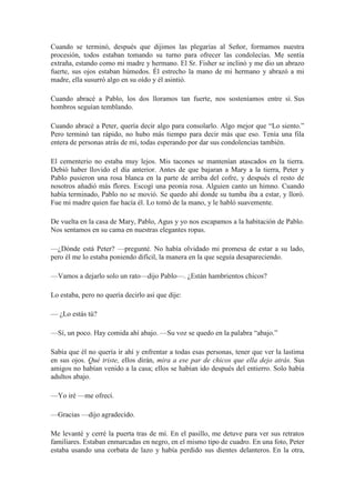 Cuando se terminó, después que dijimos las plegarías al Señor, formamos nuestra
procesión, todos estaban tomando su turno para ofrecer las condolecías. Me sentía
extraña, estando como mi madre y hermano. El Sr. Fisher se inclinó y me dio un abrazo
fuerte, sus ojos estaban húmedos. Él estrecho la mano de mi hermano y abrazó a mi
madre, ella susurró algo en su oído y él asintió.
Cuando abracé a Pablo, los dos lloramos tan fuerte, nos sosteníamos entre sí. Sus
hombros seguían temblando.
Cuando abracé a Peter, quería decir algo para consolarlo. Algo mejor que “Lo siento.”
Pero terminó tan rápido, no hubo más tiempo para decir más que eso. Tenía una fila
entera de personas atrás de mí, todas esperando por dar sus condolencias también.
El cementerio no estaba muy lejos. Mis tacones se mantenían atascados en la tierra.
Debió haber llovido el día anterior. Antes de que bajaran a Mary a la tierra, Peter y
Pablo pusieron una rosa blanca en la parte de arriba del cofre, y después el resto de
nosotros añadió más flores. Escogí una peonía rosa. Alguien canto un himno. Cuando
había terminado, Pablo no se movió. Se quedo ahí donde su tumba iba a estar, y lloró.
Fue mi madre quien fue hacía él. Lo tomó de la mano, y le habló suavemente.
De vuelta en la casa de Mary, Pablo, Agus y yo nos escapamos a la habitación de Pablo.
Nos sentamos en su cama en nuestras elegantes ropas.
—¿Dónde está Peter? —pregunté. No había olvidado mi promesa de estar a su lado,
pero él me lo estaba poniendo difícil, la manera en la que seguía desapareciendo.
—Vamos a dejarlo solo un rato—dijo Pablo—. ¿Están hambrientos chicos?
Lo estaba, pero no quería decirlo así que dije:
— ¿Lo estás tú?
—Sí, un poco. Hay comida ahí abajo. —Su voz se quedo en la palabra “abajo.”
Sabía que él no quería ir ahí y enfrentar a todas esas personas, tener que ver la lastima
en sus ojos. Qué triste, ellos dirán, mira a ese par de chicos que ella dejo atrás. Sus
amigos no habían venido a la casa; ellos se habían ido después del entierro. Solo había
adultos abajo.
—Yo iré —me ofrecí.
—Gracias —dijo agradecido.
Me levanté y cerré la puerta tras de mí. En el pasillo, me detuve para ver sus retratos
familiares. Estaban enmarcadas en negro, en el mismo tipo de cuadro. En una foto, Peter
estaba usando una corbata de lazo y había perdido sus dientes delanteros. En la otra,
 