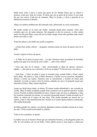 Pablo tenía ocho o nueve y tenía una gorra de los Medias Rojas que se rehusó a
quitarse, como por, todo un verano. Él decía que era su gorra de la suerte; lo uso cada
día por tres meses. Cada par de semanas, Mary la lavaba y volvía a ponerla en su
habitación mientras él dormía.
Abajo, los adultos andaban por ahí tomando café y platicando en voces susurrantes.
Mi madre estaba en la mesa del buffet, cortando pastel para extraños. Ellos eran
extraños para mí, de todas maneras. Me pregunté si ella los conocía, si ellos sabían
quién era ella para Mary, como ella era su mejor amiga, como ellas pasaban cada verano
juntas casi toda su vida.
Tomé dos platos y mi madre me ayudó a cargarlos.
—¿Están bien arriba, chicos? —preguntó, mientras ponía un trozo de queso azul en el
plato.
Asentí y regrese el trozo de queso.
—A Pablo no le gusta el queso azul, —Le dije. Entonces tomé un puñado de horribles
galletas de agua y un racimo de uvas verdes—. ¿Has visto a Peter?
—Creo que está en el sótano, —dijo. Acomodando el plato de quesos, entonces
añadió—. ¿Por qué no vas a checarlo y le llevas un plato? Yo llevaré esto a los chicos.
—Está bien, —Tome un plato y crucé el comedor justo cuando Pablo y Peter venían
hacía abajo. Me detuve y miré a Pablo detenerse y hablar con las personas, dejándose
abrazar y tomar sus manos. Nuestros ojos se encontraron, y levanté mi mano para
saludarlo. Levantó su mano e hizo lo mismo, rodando sus ojos a la pequeña mujer que
abrazaba su brazo. Mary estaría orgullosa.
Luego me dirigí hacia abajo, al sótano. Él sótano estaba alfombrado y era a prueba de
sonido. Mary lo había arreglado cuando Peter comenzó con la guitarra eléctrica. Estaba
oscuro; Nicolás no había encendido las luces. Esperé a que mis ojos se adaptaran, y baje
las escaleras sintiendo mi camino. Lo encontré demasiado pronto. Estaba acostado en el
sillón, su cabeza en el regazo de una chica. Ella estaba pasando sus manos por su
cabeza, como si ellos pertenecieran ahí. Incluso si el verano apenas hubiera comenzado,
ella estaba bronceada.
Se había quitado los zapatos, sus piernas depiladas estaban estiradas encima de la mesa
de café. Y Peter estaba acariciando su cabello.
Todo en mí se paralizo, se apretó.
La había visto en el funeral. Pensé que era realmente hermosa, y me pregunté quién era
ella. Se veía asiática, tal vez era India. Tenía cabello oscuro y ojos negros y usaba una
 