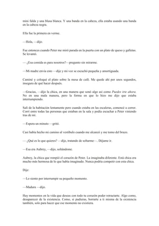 mini falda y una blusa blanca. Y una banda en la cabeza, ella estaba usando una banda
en la cabeza negra.
Ella fue la primera en verme.
—Hola, —dijo.
Fue entonces cuando Peter me miró parada en la puerta con un plato de queso y galletas.
Se levantó.
— ¿Esa comida es para nosotros?—pregunto sin mirarme.
—Mi madre envía esto —dije y mi voz se escuchó pequeña y amortiguada.
Caminé y coloqué el plato sobre la mesa de café. Me quede ahí por unos segundos,
insegura de qué hacer después.
—Gracias, —dijo la chica, en una manera que sonó algo así como Puedes irte ahora.
No en una mala manera, pero la forma en que lo hizo me dijo que estaba
interrumpiendo.
Salí de la habitación lentamente pero cuando estaba en las escaleras, comencé a correr.
Corrí entre todas las personas que estaban en la sala y podía escuchar a Peter viniendo
tras de mí.
—Espera un minuto —gritó.
Casi había hecho mi camino al vestíbulo cuando me alcanzó y me tomo del brazo.
— ¿Qué es lo que quieres? —dije, tratando de soltarme—. Déjame ir.
—Esa era Aubrey, —dijo, soltándome.
Aubrey, la chica que rompió el corazón de Peter. La imaginaba diferente. Está chica era
mucho más hermosa de lo que había imaginado. Nunca podría competir con esta chica.
Dije:
—Lo siento por interrumpir su pequeño momento.
—Madura —dijo.
Hay momentos en la vida que deseas con todo tu corazón poder retractarte. Algo como,
desaparecer de la existencia. Como, si pudieras, borrarte a ti misma de la existencia
también, solo para hacer que ese momento no existiera.
 