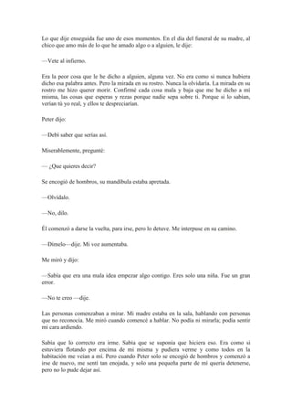 Lo que dije enseguida fue uno de esos momentos. En el día del funeral de su madre, al
chico que amo más de lo que he amado algo o a alguien, le dije:
—Vete al infierno.
Era la peor cosa que le he dicho a alguien, alguna vez. No era como si nunca hubiera
dicho esa palabra antes. Pero la mirada en su rostro. Nunca la olvidaría. La mirada en su
rostro me hizo querer morir. Confirmé cada cosa mala y baja que me he dicho a mí
misma, las cosas que esperas y rezas porque nadie sepa sobre ti. Porque si lo sabían,
verían tú yo real, y ellos te despreciarían.
Peter dijo:
—Debí saber que serías así.
Miserablemente, pregunté:
— ¿Que quieres decir?
Se encogió de hombros, su mandíbula estaba apretada.
—Olvídalo.
—No, dilo.
Él comenzó a darse la vuelta, para irse, pero lo detuve. Me interpuse en su camino.
—Dímelo—dije. Mi voz aumentaba.
Me miró y dijo:
—Sabía que era una mala idea empezar algo contigo. Eres solo una niña. Fue un gran
error.
—No te creo —dije.
Las personas comenzaban a mirar. Mi madre estaba en la sala, hablando con personas
que no reconocía. Me miró cuando comencé a hablar. No podía ni mirarla; podía sentir
mi cara ardiendo.
Sabía que lo correcto era irme. Sabía que se suponía que hiciera eso. Era como si
estuviera flotando por encima de mi misma y pudiera verme y como todos en la
habitación me veían a mí. Pero cuando Peter solo se encogió de hombros y comenzó a
irse de nuevo, me sentí tan enojada, y solo una pequeña parte de mí quería detenerse,
pero no lo pude dejar así.
 