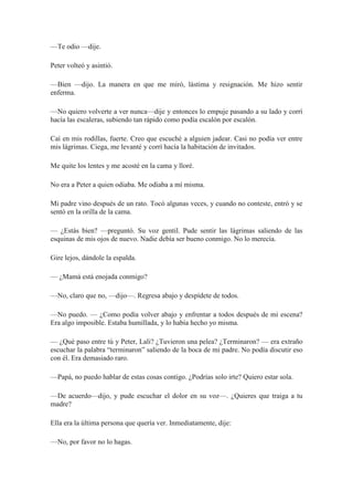 —Te odio —dije.
Peter volteó y asintió.
—Bien —dijo. La manera en que me miró, lástima y resignación. Me hizo sentir
enferma.
—No quiero volverte a ver nunca—dije y entonces lo empuje pasando a su lado y corrí
hacía las escaleras, subiendo tan rápido como podía escalón por escalón.
Caí en mis rodillas, fuerte. Creo que escuché a alguien jadear. Casi no podía ver entre
mis lágrimas. Ciega, me levanté y corrí hacía la habitación de invitados.
Me quite los lentes y me acosté en la cama y lloré.
No era a Peter a quien odiaba. Me odiaba a mí misma.
Mi padre vino después de un rato. Tocó algunas veces, y cuando no conteste, entró y se
sentó en la orilla de la cama.
— ¿Estás bien? —preguntó. Su voz gentil. Pude sentir las lágrimas saliendo de las
esquinas de mis ojos de nuevo. Nadie debía ser bueno conmigo. No lo merecía.
Gire lejos, dándole la espalda.
— ¿Mamá está enojada conmigo?
—No, claro que no, —dijo—. Regresa abajo y despídete de todos.
—No puedo. — ¿Como podía volver abajo y enfrentar a todos después de mi escena?
Era algo imposible. Estaba humillada, y lo había hecho yo misma.
— ¿Qué paso entre tú y Peter, Lali? ¿Tuvieron una pelea? ¿Terminaron? — era extraño
escuchar la palabra “terminaron” saliendo de la boca de mi padre. No podía discutir eso
con él. Era demasiado raro.
—Papá, no puedo hablar de estas cosas contigo. ¿Podrías solo irte? Quiero estar sola.
—De acuerdo—dijo, y pude escuchar el dolor en su voz—. ¿Quieres que traiga a tu
madre?
Ella era la última persona que quería ver. Inmediatamente, dije:
—No, por favor no lo hagas.
 