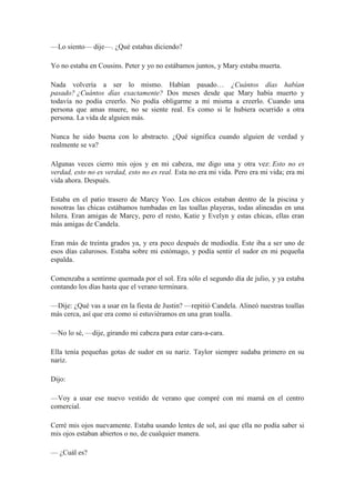 —Lo siento— dije—. ¿Qué estabas diciendo?
Yo no estaba en Cousins. Peter y yo no estábamos juntos, y Mary estaba muerta.
Nada volvería a ser lo mismo. Habían pasado… ¿Cuántos días habían
pasado? ¿Cuántos días exactamente? Dos meses desde que Mary había muerto y
todavía no podía creerlo. No podía obligarme a mí misma a creerlo. Cuando una
persona que amas muere, no se siente real. Es como si le hubiera ocurrido a otra
persona. La vida de alguien más.
Nunca he sido buena con lo abstracto. ¿Qué significa cuando alguien de verdad y
realmente se va?
Algunas veces cierro mis ojos y en mi cabeza, me digo una y otra vez: Esto no es
verdad, esto no es verdad, esto no es real. Esta no era mi vida. Pero era mi vida; era mi
vida ahora. Después.
Estaba en el patio trasero de Marcy Yoo. Los chicos estaban dentro de la piscina y
nosotras las chicas estábamos tumbadas en las toallas playeras, todas alineadas en una
hilera. Eran amigas de Marcy, pero el resto, Katie y Evelyn y estas chicas, ellas eran
más amigas de Candela.
Eran más de treinta grados ya, y era poco después de mediodía. Este iba a ser uno de
esos días calurosos. Estaba sobre mi estómago, y podía sentir el sudor en mi pequeña
espalda.
Comenzaba a sentirme quemada por el sol. Era sólo el segundo día de julio, y ya estaba
contando los días hasta que el verano terminara.
—Dije: ¿Qué vas a usar en la fiesta de Justin? —repitió Candela. Alineó nuestras toallas
más cerca, así que era como si estuviéramos en una gran toalla.
—No lo sé, —dije, girando mi cabeza para estar cara-a-cara.
Ella tenía pequeñas gotas de sudor en su nariz. Taylor siempre sudaba primero en su
nariz.
Dijo:
—Voy a usar ese nuevo vestido de verano que compré con mi mamá en el centro
comercial.
Cerré mis ojos nuevamente. Estaba usando lentes de sol, así que ella no podía saber si
mis ojos estaban abiertos o no, de cualquier manera.
— ¿Cuál es?
 
