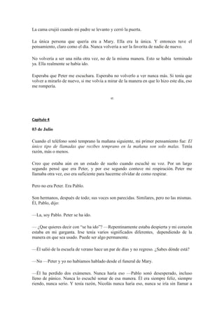 La cama crujió cuando mi padre se levanto y cerró la puerta.
La única persona que quería era a Mary. Ella era la única. Y entonces tuve el
pensamiento, claro como el día. Nunca volvería a ser la favorita de nadie de nuevo.
No volvería a ser una niña otra vez, no de la misma manera. Esto se había terminado
ya. Ella realmente se había ido.
Esperaba que Peter me escuchara. Esperaba no volverlo a ver nunca más. Si tenía que
volver a mirarlo de nuevo, si me volvía a mirar de la manera en que lo hizo este día, eso
me rompería.
∞
Capítulo 4
03 de Julio
Cuando el teléfono sonó temprano la mañana siguiente, mi primer pensamiento fue: El
único tipo de llamadas que recibes temprano en la mañana son solo malas. Tenía
razón, más o menos.
Creo que estaba aún en un estado de sueño cuando escuché su voz. Por un largo
segundo pensé que era Peter, y por ese segundo contuve mi respiración. Peter me
llamaba otra vez, eso era suficiente para hacerme olvidar de como respirar.
Pero no era Peter. Era Pablo.
Son hermanos, después de todo; sus voces son parecidas. Similares, pero no las mismas.
Él, Pablo, dijo:
—La, soy Pablo. Peter se ha ido.
— ¿Que quieres decir con “se ha ido”? —Repentinamente estaba despierta y mi corazón
estaba en mi garganta. Irse tenía varios significados diferentes, dependiendo de la
manera en que sea usado. Puede ser algo permanente.
—Él salió de la escuela de verano hace un par de días y no regreso. ¿Sabes dónde está?
—No —Peter y yo no habíamos hablado desde el funeral de Mary.
—Él ha perdido dos exámenes. Nunca haría eso —Pablo sonó desesperado, incluso
lleno de pánico. Nunca lo escuché sonar de esa manera. Él era siempre feliz, siempre
riendo, nunca serio. Y tenía razón, Nicolás nunca haría eso, nunca se iría sin llamar a
 