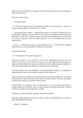 nadie. No el viejo Nicolás, de cualquier manera. No el Peter que yo he amado desde que
tenía diez años, no él.
Me senté, froté mis ojos.
— ¿Tu papá lo sabe?
—Sí. Él esta volviéndose loco. No puede hacer frente a este tipo de cosas —Este era el
tipo de cosas que Mary controlaba, no el Sr. Fisher.
— ¿Que quieres hacer, Pablo? —Traté de hacer que mi voz sonara de la forma de la voz
de mi madre. Calmada, razonable. Como si no estuviera asustada por dentro, por pensar
que Peter se ha ido. No era tanto el pensar que él estaba en problemas. Era el saber que
él se ha ido, realmente se ha ido, nunca regresara. Y eso me asustaba más de lo que
pudiera decir.
—No lo sé —Pablo dejo escapar una gran ráfaga de aire—. Su teléfono está apagado
desde hace días. ¿Crees que podrías ayudarme a encontrarlo?
Inmediatamente dije:
—Sí. Por supuesto. Por supuesto que puedo.
Todo tenía sentido en ese momento. Esta era mi oportunidad de hacer las cosas
correctas con Peter. A mi modo de ver, esto era lo que había estado esperando y ni
siquiera lo había sabido. Era como si los últimos dos meses hubiera estado sonámbula, y
ahora aquí estaba, finalmente despierta. Tenía una meta, un propósito.
Ese último día yo dice cosas horribles. Cosas imperdonables. Quizás, si lo ayudaba de
alguna pequeña manera, sería capaz de arreglar lo que estaba roto.
Aún así, estaba tan asustada con el pensamiento de que Peter se había ido, tan ansiosa
de redimirme, la idea de estar cerca de él otra vez me aterrorizaba. Nadie en este planeta
me afecta de la manera en que Peter Fisher lo hace.
Cuando Pablo y yo colgamos, estuve en todas partes a la vez, lanzando ropa interior y
camisas dentro de mi bolso de viaje. ¿Cuánto tiempo nos tomaría encontrarlo? ¿Estaría
él bien? Yo sabría si él no estaba bien, ¿verdad?
Empaque mi cepillo de dientes, un peine. Busqué una solución.
Mi madre estaba planchando ropa en la cocina. Tenía su mirada perdida en la nada, su
frente profundamente fruncida.
— ¿Mamá? —pregunté.
 