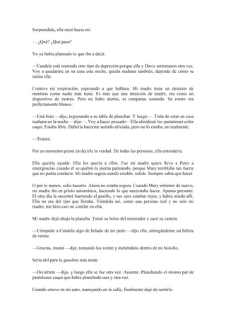 Sorprendida, ella miró hacia mí.
— ¿Qué? ¿Qué pasa?
Yo ya había planeado lo que iba a decir.
—Candela está teniendo otro tipo de depresión porque ella y Davis terminaron otra vez.
Voy a quedarme en su casa esta noche, quizás mañana también, depende de cómo se
sienta ella.
Contuve mi respiración, esperando a que hablara. Mi madre tiene un detector de
mentiras como nadie más tiene. Es más que una intuición de madre, era como un
dispositivo de rastreo. Pero no hubo alertas, ni campanas sonando. Su rostro era
perfectamente blanco.
—Está bien —dijo, regresando a su tabla de planchar. Y luego—. Trata de estar en casa
mañana en la noche —dijo—. Voy a hacer pescado—Ella almidonó los pantalones color
caqui. Estaba libre. Debería hacerme sentido aliviada, pero no lo estaba, no realmente.
—Trataré.
Por un momento pensé en decirle la verdad. De todas las personas, ella entendería.
Ella querría ayudar. Ella los quería a ellos. Fue mi madre quien llevo a Peter a
emergencias cuando él se quebró la pierna patinando, porque Mary temblaba tan fuerte
que no podía conducir. Mi madre seguía siendo estable, solida. Siempre sabía que hacer.
O por lo menos, solía hacerlo. Ahora no estaba segura. Cuando Mary enfermó de nuevo,
mi madre iba en piloto automático, haciendo lo que necesitaba hacer. Apenas presente.
El otro día la encontré barriendo el pasillo, y sus ojos estaban rojos, y había miedo allí.
Ella no era del tipo que lloraba. Viéndola así, como una persona real y no solo mi
madre, me hizo casi no confiar en ella.
Mi madre dejó abajo la plancha. Tomó su bolso del mostrador y sacó su cartera.
—Cómprale a Candela algo de helado de mi parte —dijo ella, entregándome un billete
de veinte.
—Gracias, mamá —dije, tomando los veinte y metiéndolo dentro de mi bolsillo.
Sería útil para la gasolina más tarde.
—Diviértete —dijo, y luego ella se fue otra vez. Ausente. Planchando el mismo par de
pantalones caqui que había planchado una y otra vez.
Cuando estuve en mi auto, manejando en la calle, finalmente deje de sentirlo.
 