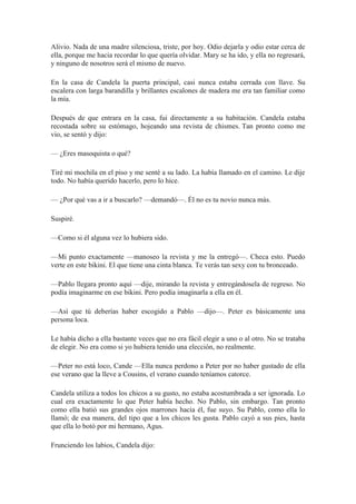 Alivio. Nada de una madre silenciosa, triste, por hoy. Odio dejarla y odio estar cerca de
ella, porque me hacia recordar lo que quería olvidar. Mary se ha ido, y ella no regresará,
y ninguno de nosotros será el mismo de nuevo.
En la casa de Candela la puerta principal, casi nunca estaba cerrada con llave. Su
escalera con larga barandilla y brillantes escalones de madera me era tan familiar como
la mía.
Después de que entrara en la casa, fui directamente a su habitación. Candela estaba
recostada sobre su estómago, hojeando una revista de chismes. Tan pronto como me
vio, se sentó y dijo:
— ¿Eres masoquista o qué?
Tiré mi mochila en el piso y me senté a su lado. La había llamado en el camino. Le dije
todo. No había querido hacerlo, pero lo hice.
— ¿Por qué vas a ir a buscarlo? —demandó—. Él no es tu novio nunca más.
Suspiré.
—Como si él alguna vez lo hubiera sido.
—Mi punto exactamente —manoseo la revista y me la entregó—. Checa esto. Puedo
verte en este bikini. El que tiene una cinta blanca. Te verás tan sexy con tu bronceado.
—Pablo llegara pronto aquí —dije, mirando la revista y entregándosela de regreso. No
podía imaginarme en ese bikini. Pero podía imaginarla a ella en él.
—Así que tú deberías haber escogido a Pablo —dijo—. Peter es básicamente una
persona loca.
Le había dicho a ella bastante veces que no era fácil elegir a uno o al otro. No se trataba
de elegir. No era como si yo hubiera tenido una elección, no realmente.
—Peter no está loco, Cande —Ella nunca perdono a Peter por no haber gustado de ella
ese verano que la lleve a Cousins, el verano cuando teníamos catorce.
Candela utiliza a todos los chicos a su gusto, no estaba acostumbrada a ser ignorada. Lo
cual era exactamente lo que Peter había hecho. No Pablo, sin embargo. Tan pronto
como ella batió sus grandes ojos marrones hacia él, fue suyo. Su Pablo, como ella lo
llamó; de esa manera, del tipo que a los chicos les gusta. Pablo cayó a sus pies, hasta
que ella lo botó por mi hermano, Agus.
Frunciendo los labios, Candela dijo:
 