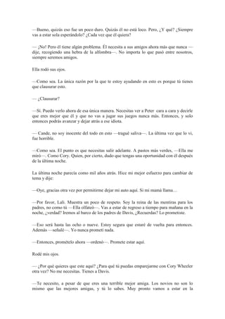 —Bueno, quizás eso fue un poco duro. Quizás él no está loco. Pero, ¿Y qué? ¿Siempre
vas a estar sola esperándolo? ¿Cada vez que él quiera?
— ¡No! Pero él tiene algún problema. Él necesita a sus amigos ahora más que nunca —
dije, recogiendo una hebra de la alfombra—. No importa lo que pasó entre nosotros,
siempre seremos amigos.
Ella rodó sus ojos.
—Como sea. La única razón por la que te estoy ayudando en esto es porque tú tienes
que clausurar esto.
— ¿Clausurar?
—Sí. Puedo verlo ahora de esa única manera. Necesitas ver a Peter cara a cara y decirle
que eres mejor que él y que no vas a jugar sus juegos nunca más. Entonces, y solo
entonces podrás avanzar y dejar atrás a ese idiota.
— Cande, no soy inocente del todo en esto —tragué saliva—. La última vez que lo vi,
fue horrible.
—Como sea. El punto es que necesitas salir adelante. A pastos más verdes, —Ella me
miró—. Como Cory. Quien, por cierto, dudo que tengas una oportunidad con él después
de la última noche.
La última noche parecía como mil años atrás. Hice mi mejor esfuerzo para cambiar de
tema y dije:
—Oye, gracias otra vez por permitirme dejar mi auto aquí. Si mi mamá llama…
—Por favor, Lali. Muestra un poco de respeto. Soy la reina de las mentiras para los
padres, no como tú —Ella olfateó—. Vas a estar de regreso a tiempo para mañana en la
noche, ¿verdad? Iremos al barco de los padres de Davis, ¿Recuerdas? Lo prometiste.
—Eso será hasta las ocho o nueve. Estoy segura que estaré de vuelta para entonces.
Además —señalé—. Yo nunca prometí nada.
—Entonces, promételo ahora —ordenó—. Promete estar aquí.
Rodé mis ojos.
— ¿Por qué quieres que este aquí? ¿Para qué tú puedas emparejarme con Cory Wheeler
otra vez? No me necesitas. Tienes a Davis.
—Te necesito, a pesar de que eres una terrible mejor amiga. Los novios no son lo
mismo que las mejores amigas, y tú lo sabes. Muy pronto vamos a estar en la
 