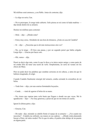 Mi teléfono sonó entonces, y era Pablo. Antes de contestar, dije:
—Lo digo en serio, Can.
—No te preocupes, lo tengo todo cubierto. Solo piensa en mí como tú hada madrina —
dijo desde dentro de su armario.
Deslicé mi teléfono para contestar:
—Hola —dije— ¿Dónde estás?
—Estoy muy cerca. Alrededor de una hora de distancia. ¿Estás en casa de Candela?
—Sí —dije—. ¿Necesitas que te dé más instrucciones otra vez?
—No, ya lo tengo —Él hizo una pausa, y por un segundo pensé que había colgado.
Luego dijo—. Gracias por hacer esto.
—Oh, vamos —dije.
Pensé en decir algo más, como lo que le dices a tu único mejor amigo y como parte de
mí estaba feliz de tener una razón de verlo. Simplemente, no sería un verano sin los
chicos de Mary.
Pero no pude decir las palabras que sonaban correctas en mi cabeza, y antes de que lo
hubiera imaginado, él colgó.
Cuando Candela finalmente emergió del armario, estaba cerrando la cremallera de mi
bolsa.
—Todo listo —dijo, con una sonrisa formándole hoyuelos.
—Cande… —traté de agarrar el bolso de su mano.
—No, tienes que esperar para verlo hasta que llegues a donde sea que vayas. Me lo
agradecerás —dijo—. Fui muy generosa, a pesar de que no me tomas en cuenta.
Ignoré la última parte y dije:
—Gracias, Can.
—De nada—dijo, mirando su cabello frente el espejo de su armario—. ¿Ves cuanto me
necesitas?—Candela me enfrentó, sus manos en sus caderas—. ¿Dónde están planeando
buscar a Peter, de todos modos? Por lo que tú sabes, él podría estar debajo de un puente
en alguna parte.
 