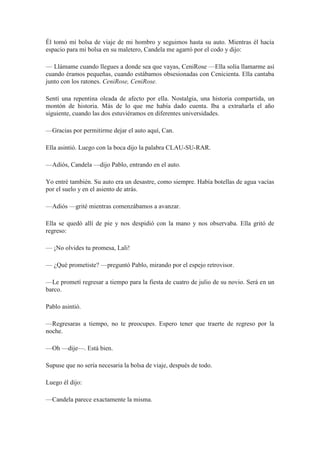 Él tomó mi bolsa de viaje de mi hombro y seguimos hasta su auto. Mientras él hacía
espacio para mi bolsa en su maletero, Candela me agarró por el codo y dijo:
— Llámame cuando llegues a donde sea que vayas, CeniRose —Ella solía llamarme así
cuando éramos pequeñas, cuando estábamos obsesionadas con Cenicienta. Ella cantaba
junto con los ratones. CeniRose, CeniRose.
Sentí una repentina oleada de afecto por ella. Nostalgia, una historia compartida, un
montón de historia. Más de lo que me había dado cuenta. Iba a extrañarla el año
siguiente, cuando las dos estuviéramos en diferentes universidades.
—Gracias por permitirme dejar el auto aquí, Can.
Ella asintió. Luego con la boca dijo la palabra CLAU-SU-RAR.
—Adiós, Candela —dijo Pablo, entrando en el auto.
Yo entré también. Su auto era un desastre, como siempre. Había botellas de agua vacías
por el suelo y en el asiento de atrás.
—Adiós —grité mientras comenzábamos a avanzar.
Ella se quedó allí de pie y nos despidió con la mano y nos observaba. Ella gritó de
regreso:
— ¡No olvides tu promesa, Lali!
— ¿Qué prometiste? —preguntó Pablo, mirando por el espejo retrovisor.
—Le prometí regresar a tiempo para la fiesta de cuatro de julio de su novio. Será en un
barco.
Pablo asintió.
—Regresaras a tiempo, no te preocupes. Espero tener que traerte de regreso por la
noche.
—Oh —dije—. Está bien.
Supuse que no sería necesaria la bolsa de viaje, después de todo.
Luego él dijo:
—Candela parece exactamente la misma.
 