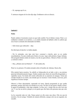 —Sí, supongo que lo es.
Y entonces ninguno de los dos dijo algo. Estábamos solo en silencio.
∞
Capítulo 5
Pablo
Puedo señalar el momento exacto en que todo cambió. Fue el último verano. Peter y yo
estábamos sentados en el pórtico, y yo estaba tratando de hablarle sobre lo cabrón que
era el nuevo asistente del entrenador de fútbol.
—Sólo tienes que sobresalir —dijo.
Era fácil para él decirlo. Lo había dejado.
—No lo entiendes, este tipo está loco—comencé a decirle, pero ya no estaba
escuchándome. Su auto estaba justo frente a la casa. Agus salió primero, luego Adriana.
Ella preguntó dónde estaba mi mamá y me dio un gran abrazo. Abrazó a Peter a mi lado
y comencé a decir:
—Hey, ¿Dónde está Lali Button? —Y allí estaba ella.
Peter la vio primero. Él estaba mirando sobre el hombro de Adriana. Hacía ella.
Ella caminó hacia nosotros. Su cabello se balanceaba de un lado a otro y sus piernas
parecían kilométricamente largas. Estaba usando unos shorts de mezclilla desgastados y
zapatillas sucias. Su tirante del sostén sobresalía de su camiseta sin mangas. Tenía una
extraña mirada en su rostro, una mirada que no reconocí. Como tímida y nerviosa, pero
orgullosa al mismo tiempo.
Observé a Peter abrazándola, esperando mi turno. Quería preguntarle lo que estaba
pensando, porque ella tenía esa mirada en su cara. No hice lo que pensé. Rodeé a Peter,
la agarré levantándola y dije algo estúpido. La hice reír, y luego ella era sólo Lali otra
vez. Y eso fue un alivio, porque yo no quería que ella fuera otra persona más que solo
Lali.
La he conocido toda mi vida. Nunca pensé en ella como una chica. Ella era una de
nosotros. Era mi amiga. Viéndola de manera diferente, aunque solo sea un segundo, me
sacudió.
 