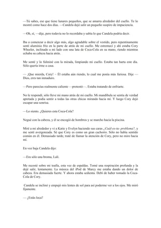 —Tú sabes, ese que tiene lunares pequeños, que se amarra alrededor del cuello. Te lo
mostré como hace dos días. —Candela dejó salir un pequeño suspiro de impaciencia.
—Oh, sí, —dije, pero todavía no lo recordaba y sabía lo que Candela podría decir.
Iba a comenzar a decir algo más, algo agradable sobre el vestido, pero repentinamente
sentí aluminio frío en la parte de atrás de mi cuello. Me estremecí y ahí estaba Cory
Wheeler, inclinado a mi lado con una lata de Coca-Cola en su mano, riendo mientras
echaba su cabeza hacia atrás.
Me senté y lo fulminé con la mirada, limpiando mi cuello. Estaba tan harta este día.
Sólo quería irme a casa.
— ¡Que mierda, Cory! – Él estaba aún riendo, lo cual me ponía más furiosa. Dije —
Dios, eres tan inmaduro.
—Pero parecías realmente caliente —protestó—. Estaba tratando de enfriarte.
No le respondí, sólo lleve mi mano atrás de mi cuello. Mi mandíbula se sentía de verdad
apretada y podía sentir a todas las otras chicas mirando hacia mí. Y luego Cory dejó
escapar una sonrisa.
—Lo siento. ¿Quieres esta Coca-Cola?
Negué con la cabeza, y él se encogió de hombros y se marcho hacia la piscina.
Miré a mi alrededor y vi a Katie y Evelyn haciendo sus caras ¿Cuál-es-tu- problema?, y
me sentí avergonzada. Sé que Cory es como un gran cachorro. Sólo no había sentido
común en él. Demasiado tarde, traté de llamar la atención de Cory, pero no miro hacia
mí.
En voz baja Candela dijo:
—Era sólo una broma, Lali.
Me recosté sobre mi toalla, esta vez de espaldas. Tomé una respiración profunda y la
dejé salir, lentamente. La música del iPod de Marcy me estaba dando un dolor de
cabeza. Era demasiada fuerte. Y ahora estaba sedienta. Debí de haber tomado la Coca-
Cola de Cory.
Candela se inclinó y empujó mis lentes de sol para así poderme ver a los ojos. Me miró
fijamente.
— ¿Estás loca?
 