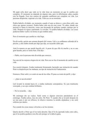 Mi papá solía decir que todo en la vida tiene un momento en que lo cambia por
completo. El momento no depende de alguien más, pero tú difícilmente sabes cuando
este ha llegado. Esos tres cuartos de segundo cambiaron por completo mi vida. Las
personas despiertan, regresan a la vida. Todo eso en un momento.
Podría haberlo olvidado, ese momento cuando el auto se detuvo y esta chica salió, una
chica que apenas reconocí. Podría haber sido una de esas cosas. Tú sabes, donde una
persona te llama la atención, como una bocanada de perfume cuando caminas por la
calle. Después tú sigues caminando. Lo olvidas. Yo podría haberlo olvidado. Las cosas
pudieron haber vuelto a la forma en que estaban antes.
Pero el momento que cambia tu vida llega.
Era de noche, quizás una semana después del verano. Lali y yo estábamos saliendo de la
piscina, y ella estaba riendo por algo que dije, no recuerdo sobre qué.
Amó la manera en que puedo hacerla reír. A pesar de que ella ríe mucho y no es una
gran hazaña, pero se siente bien. Ella dijo:
—Pablo, eres la persona más divertida que conozco.
Fue uno de los mejores elogios de mi vida. Pero ese no fue el momento de cambió en mi
vida.
Eso ocurrió después. Estaba totalmente bromeando, haciendo una imitación de cuando
Peter se despierta por las mañanas, un tipo de imitación de Frankenstein.
Entonces, Peter salió y se sentó en una de las sillas. Él puso su rostro de perfil, y dijo:
— ¿Qué es tan divertido?
Lali levantó la mirada hacia él, y estaba realmente sonrojándose. Su cara totalmente
sonrojada, y sus ojos estaban brillantes.
—No lo recuerdo, —dijo.
Mi estómago dio un vuelco. Sentí como si alguien estuviera pateándome en el
estómago. Estaba celoso, loco de celos. De Peter. Y cuando ella se levantó después de
un rato para ir por un refresco, lo observe mientras la miraba alejándose y me sentí
enfermo por dentro.
Fue cuando las cosas nunca volverían a ser las mismas.
Quería decirle a Peter que él no tenía derecho. Que él la ha ignorado todos estos años,
que él no podría quedarse con ella solo porque se le daba la gana.
 