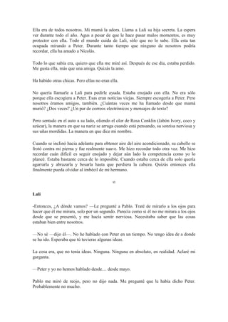 Ella era de todos nosotros. Mi mamá la adora. Llama a Lali su hija secreta. La espera
ver durante todo el año. Agus a pesar de que le hace pasar malos momentos, es muy
protector con ella. Todo el mundo cuida de Lali, sólo que no lo sabe. Ella esta tan
ocupada mirando a Peter. Durante tanto tiempo que ninguno de nosotros podría
recordar, ella ha amado a Nicolás.
Todo lo que sabía era, quiero que ella me miré así. Después de ese día, estaba perdido.
Me gusta ella, más que una amiga. Quizás la amo.
Ha habido otras chicas. Pero ellas no eran ella.
No quería llamarle a Lali para pedirle ayuda. Estaba enojado con ella. No era sólo
porque ella escogiera a Peter. Esas eran noticias viejas. Siempre escogería a Peter. Pero
nosotros éramos amigos, también. ¿Cuántas veces me ha llamado desde que mamá
murió? ¿Dos veces? ¿Un par de correos electrónicos y mensajes de texto?
Pero sentado en el auto a su lado, oliendo el olor de Rosa Conklin (Jabón Ivory, coco y
azúcar), la manera en que su nariz se arruga cuando está pensando, su sonrisa nerviosa y
sus uñas mordidas. La manera en que dice mi nombre.
Cuando se inclinó hacia adelante para obtener aire del aire acondicionado, su cabello se
frotó contra mi pierna y fue realmente suave. Me hizo recordar todo otra vez. Me hizo
recordar cuán difícil es seguir enojado y dejar aún lado la competencia como yo lo
planeé. Estaba bastante cerca de lo imposible. Cuando estaba cerca de ella solo quería
agarrarla y abrazarla y besarla hasta que perdiera la cabeza. Quizás entonces ella
finalmente pueda olvidar al imbécil de mi hermano.
∞
Lali
-Entonces, ¿A dónde vamos? —Le pregunté a Pablo. Traté de mirarlo a los ojos para
hacer que él me mirara, solo por un segundo. Parecía como si él no me mirara a los ojos
desde que se presentó, y me hacía sentir nerviosa. Necesitaba saber que las cosas
estaban bien entre nosotros.
—No sé —dijo él—. No he hablado con Peter en un tiempo. No tengo idea de a donde
se ha ido. Esperaba que tú tuvieras algunas ideas.
La cosa era, que no tenía ideas. Ninguna. Ninguna en absoluto, en realidad. Aclaré mi
garganta.
—Peter y yo no hemos hablado desde… desde mayo.
Pablo me miró de reojo, pero no dijo nada. Me pregunté que le había dicho Peter.
Probablemente no mucho.
 