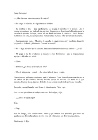 Seguí hablando:
— ¿Has llamado a su compañero de cuarto?
—No tengo su número. Ni siquiera se su nombre.
—Su nombre es Eric —dije rápidamente. Me alegre de saberlo por lo menos—.Es el
mismo compañero por todo el año escolar. Quedaron en la misma habitación para la
escuela de verano. Así que, umm, allí es donde debemos ir, entonces. Hacía Brown.
Hablemos con Eric, sus compañeros. Nunca sabes, él puede estar por allí en el campus.
—Suena como un plan, —Mientras él ajustaba el espejo retrovisor y cambiaba de carril,
preguntó—. Así qué, ¿Visitaste a Peter en la escuela?
—No —dije, mirando por la ventana. Era demasiado embarazoso de admitir—.¿Y tú?
—Mi papá y yo le ayudamos a mudarse a los dormitorios—casi a regañadientes
agregó—. Gracias por venir.
—Claro.
—Entonces, ¿Adriana está bien con ello?
—Oh, sí, totalmente —mentí—. Yo estoy feliz de haber venido.
Normalmente, solía esperar durante todo el año ver a Peter. Normalmente deseaba ver a
los chicos en los veranos, incluso deseaba verlos en navidad. Era todo en lo que
pensaba. Incluso ahora, después de todo, él aún seguía siendo todo en lo que pensaba.
Después, encendí la radio para llenar el silencio entre Pablo y yo.
Una vez me pareció escucharlo comenzar a decir algo, y dije:
— ¿Acabas de decir algo?
Dijo:
—Nop.
Por un tiempo, solo conducíamos. Pablo y yo éramos dos personas que nunca se
quedaban sin decir algo el uno al otro, pero allí estábamos, sin decir ni una palabra.
Finalmente, él dijo:
 