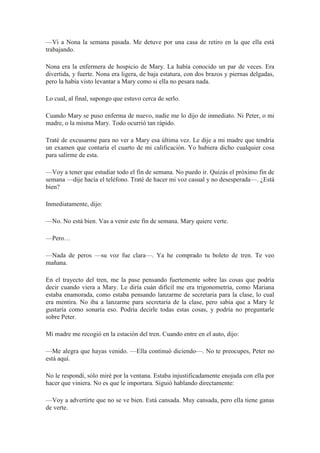 —Vi a Nona la semana pasada. Me detuve por una casa de retiro en la que ella está
trabajando.
Nona era la enfermera de hospicio de Mary. La había conocido un par de veces. Era
divertida, y fuerte. Nona era ligera, de baja estatura, con dos brazos y piernas delgadas,
pero la había visto levantar a Mary como si ella no pesara nada.
Lo cual, al final, supongo que estuvo cerca de serlo.
Cuando Mary se puso enferma de nuevo, nadie me lo dijo de inmediato. Ni Peter, o mi
madre, o la misma Mary. Todo ocurrió tan rápido.
Traté de excusarme para no ver a Mary esa última vez. Le dije a mi madre que tendría
un examen que contaría el cuarto de mi calificación. Yo hubiera dicho cualquier cosa
para salirme de esta.
—Voy a tener que estudiar todo el fin de semana. No puedo ir. Quizás el próximo fin de
semana —dije hacía el teléfono. Traté de hacer mi voz casual y no desesperada—. ¿Está
bien?
Inmediatamente, dijo:
—No. No está bien. Vas a venir este fin de semana. Mary quiere verte.
—Pero…
—Nada de peros —su voz fue clara—. Ya he comprado tu boleto de tren. Te veo
mañana.
En el trayecto del tren, me la pase pensando fuertemente sobre las cosas que podría
decir cuando viera a Mary. Le diría cuán difícil me era trigonometría, como Mariana
estaba enamorada, como estaba pensando lanzarme de secretaria para la clase, lo cual
era mentira. No iba a lanzarme para secretaria de la clase, pero sabía que a Mary le
gustaría como sonaría eso. Podría decirle todas estas cosas, y podría no preguntarle
sobre Peter.
Mi madre me recogió en la estación del tren. Cuando entre en el auto, dijo:
—Me alegra que hayas venido. —Ella continuó diciendo—. No te preocupes, Peter no
está aquí.
No le respondí, sólo miré por la ventana. Estaba injustificadamente enojada con ella por
hacer que viniera. No es que le importara. Siguió hablando directamente:
—Voy a advertirte que no se ve bien. Está cansada. Muy cansada, pero ella tiene ganas
de verte.
 
