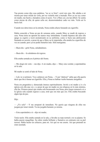 Tan pronto como dijo esas palabras, “no se ve bien”, cerré mis ojos. Me odiaba a mi
misma por tener miedo de verla, por no visitarla más a menudo. Pero yo no soy como
mi madre, tan fuerte y duradera como el acero. Ver a Mary así, era tan difícil. Se sentía
como piezas de ella, de quien solía ser, desmoronándose cada vez más. Verla así lo
hacía real.
Cuando nos detuvimos en la entrada, Nona estaba afuera fumando un cigarrillo.
Había conocido a Nona un par de semanas atrás, cuando Mary se mudó de regreso a
casa. Nona tenía un apretón de manos muy intimidante. Cuando bajamos del auto ella
apago su cigarro y roció aromatizante en su uniforme, como si fuera una adolescente
fumando en secreto, a pesar de que a Mary no le importaba, ella amaba los cigarrillos de
vez en cuando, pero ya no podía fumarlos más. Sólo mariguana.
—Buen día—gritó Nona, saludándonos.
—Buen día —la saludamos de regreso.
Ella estaba sentada en el pórtico del frente.
—Me alegro de verte —me dijo. A mi madre, dijo:— Mary esta vestida y esperándolas
en la sala.
Mi madre se sentó al lado de Nona.
—Lali, tu ve primero. Voy a platicar con Nona, —Y por “platicar” sabía que ella quería
decir que iba a fumar un cigarrillo. Ella y Nona se habían vuelto bastante amigables.
Nona era pragmática y demasiada intensa espiritualmente. Invitó a mi madre a ir a la
iglesia con ella una vez, y a pesar de que mi madre no era religiosa en lo más mínimo,
ella fue. Primero pensé que estaba solo bromeando con Nona, pero luego comenzó a ir a
la iglesia sola cuando regreso a casa, noté que era más que eso. Ella estaba buscando
algún tipo de paz.
Dije:
— ¿Yo sola? —Y me arrepentí de inmediato. No quería que ninguna de ellas me
juzgara por tener miedo. Ya me juzgaba bastante yo misma.
—Esta esperándote a ti—dijo mi madre.
Tenía razón. Ella estaba sentada en la sala, y llevaba su ropa normal y no su pijama. Se
había puesto maquillaje. Su rubor estaba brillante y llamativo en contraste con su piel
terrosa. Había hecho un esfuerzo, para mí. Así que no me asuste. Así que pretendí no
estar asustada.
 
