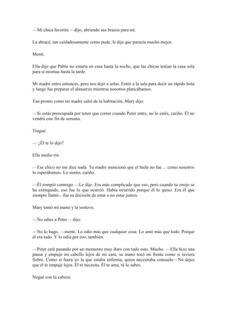—Mi chica favorita —dijo, abriendo sus brazos para mí.
La abracé, tan cuidadosamente como pude, le dije que parecía mucho mejor.
Mentí.
Ella dijo que Pablo no estaría en casa hasta la noche, que las chicas tenían la casa sola
para sí mismas hasta la tarde.
Mi madre entro entonces, pero nos dejó a solas. Entró a la sala para decir un rápido hola
y luego fue preparar el almuerzo mientras nosotros platicábamos.
Tan pronto como mi madre salió de la habitación, Mary dijo:
—Si estás preocupada por tener que correr cuando Peter entre, no lo estés, cariño. Él no
vendrá este fin de semana.
Tragué.
— ¿Él te lo dijo?
Ella medio rió.
—Ese chico no me dice nada. Tu madre mencionó que el baile no fue… como nosotros
lo esperábamos. Lo siento, cariño.
—Él rompió conmigo —Le dije. Era más complicado que eso, pero cuando tu enojo se
ha extinguido, eso fue lo que ocurrió. Había ocurrido porque él lo quiso. Era él que
siempre llamó—fue su decisión de estar o no estar juntos.
Mary tomó mi mano y la sostuvo.
—No odies a Peter —dijo.
—No lo hago, —mentí. Lo odio más que cualquier cosa. Lo amó más que todo. Porque
él era todo. Y lo odió por eso, también.
—Peter está pasando por un momento muy duro con todo esto. Mucho. —Ella hizo una
pausa y empujó mi cabello lejos de mi cara, su mano tocó mi frente como si tuviera
fiebre. Como si fuera yo la que estaba enferma, quien necesitaba consuelo—No dejes
que él te empuje lejos. Él te necesita. Él te ama, tú lo sabes.
Negué con la cabeza.
 