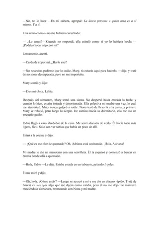 —No, no lo hace —En mi cabeza, agregué: La única persona a quien ama es a sí
mismo. Y a ti.
Ella actuó como si no me hubiera escuchado:
— ¿Lo amas?— Cuando no respondí, ella asintió como si yo lo hubiera hecho —
¿Podrías hacer algo por mí?
Lentamente, asentí.
—Cuida de él por mí. ¿Harás eso?
—No necesitas pedirme que lo cuide, Mary, tú estarás aquí para hacerlo, —dije, y traté
de no sonar desesperada, pero no me importaba.
Mary sonrió y dijo:
—Eres mi chica, Lalita.
Después del almuerzo, Mary tomó una siesta. No despertó hasta entrada la tarde, y
cuando lo hizo, estaba irritada y desorientada. Ella golpeó a mi madre una vez, lo cual
me aterrorizó. Mary nunca golpeó a nadie. Nona trató de llevarla a la cama, y primero
Mary se rehusó, pero luego lo acepto. De camino hacia su dormitorio, ella me dio un
pequeño guiño.
Pablo llegó a casa alrededor de la cena. Me sentí aliviada de verlo. Él hacía todo más
ligero, fácil. Solo con ver sabías que había un poco de allí.
Entró a la cocina y dijo:
— ¿Qué es ese olor de quemado? Oh, Adriana está cocinando. ¡Hola, Adriana!
Mi madre le dio un manotazo con una servilleta. Él la esquivó y comenzó a buscar en
broma donde olía a quemado.
—Hola, Pablo —Le dije. Estaba estada en un taburete, pelando frijoles.
Él me miró y dijo:
—Oh, hola. ¿Cómo estás? —Luego se acercó a mí y me dio un abrazo rápido. Traté de
buscar en sus ojos algo que me dijera como estaba, pero él no me dejó. Se mantuvo
moviéndose alrededor, bromeando con Nona y mi madre.
 