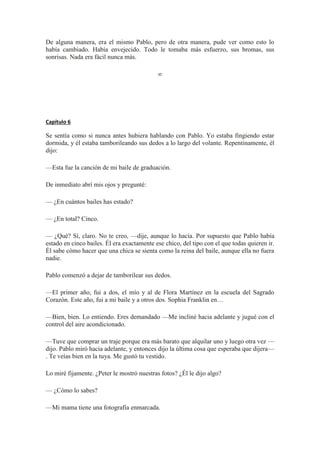 De alguna manera, era el mismo Pablo, pero de otra manera, pude ver como esto lo
había cambiado. Había envejecido. Todo le tomaba más esfuerzo, sus bromas, sus
sonrisas. Nada era fácil nunca más.
∞
Capítulo 6
Se sentía como si nunca antes hubiera hablando con Pablo. Yo estaba fingiendo estar
dormida, y él estaba tamborileando sus dedos a lo largo del volante. Repentinamente, él
dijo:
—Esta fue la canción de mi baile de graduación.
De inmediato abrí mis ojos y pregunté:
— ¿En cuántos bailes has estado?
— ¿En total? Cinco.
— ¿Qué? Sí, claro. No te creo, —dije, aunque lo hacía. Por supuesto que Pablo había
estado en cinco bailes. Él era exactamente ese chico, del tipo con el que todas quieren ir.
Él sabe cómo hacer que una chica se sienta como la reina del baile, aunque ella no fuera
nadie.
Pablo comenzó a dejar de tamborilear sus dedos.
—El primer año, fui a dos, el mío y al de Flora Martínez en la escuela del Sagrado
Corazón. Este año, fui a mi baile y a otros dos. Sophia Franklin en…
—Bien, bien. Lo entiendo. Eres demandado —Me incliné hacia adelante y jugué con el
control del aire acondicionado.
—Tuve que comprar un traje porque era más barato que alquilar uno y luego otra vez —
dijo. Pablo miró hacia adelante, y entonces dijo la última cosa que esperaba que dijera—
. Te veías bien en la tuya. Me gustó tu vestido.
Lo miré fijamente. ¿Peter le mostró nuestras fotos? ¿Él le dijo algo?
— ¿Cómo lo sabes?
—Mi mama tiene una fotografía enmarcada.
 