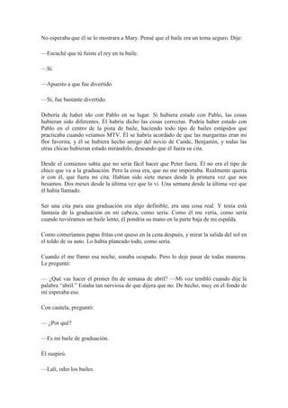 No esperaba que él se lo mostrara a Mary. Pensé que el baile era un tema seguro. Dije:
—Escuché que tú fuiste el rey en tu baile.
—Sí.
—Apuesto a que fue divertido.
—Sí, fue bastante divertido.
Debería de haber ido con Pablo en su lugar. Si hubiera estado con Pablo, las cosas
hubieran sido diferentes. Él habría dicho las cosas correctas. Podría haber estado con
Pablo en el centro de la pista de baile, haciendo todo tipo de bailes estúpidos que
practicaba cuando veíamos MTV. Él se habría acordado de que las margaritas eran mi
flor favorita, y él se hubiera hecho amigo del novio de Cande, Benjamín, y todas las
otras chicas hubieran estado mirándolo, deseando que él fuera su cita.
Desde el comienzo sabía que no sería fácil hacer que Peter fuera. Él no era el tipo de
chico que va a la graduación. Pero la cosa era, que no me importaba. Realmente quería
ir con él, que fuera mi cita. Habían sido siete meses desde la primera vez que nos
besamos. Dos meses desde la última vez que lo vi. Una semana desde la última vez que
él había llamado.
Ser una cita para una graduación era algo definible; era una cosa real. Y tenía está
fantasía de la graduación en mi cabeza, como sería. Como él me vería, como sería
cuando tuviéramos un baile lento, él pondría su mano en la parte baja de mi espalda.
Como comeríamos papas fritas con queso en la cena después, y mirar la salida del sol en
el toldo de su auto. Lo había planeado todo, como sería.
Cuando él me llamo esa noche, sonaba ocupado. Pero lo deje pasar de todas maneras.
Le pregunté:
— ¿Qué vas hacer el primer fin de semana de abril? —Mi voz tembló cuando dije la
palabra “abril.” Estaba tan nerviosa de que dijera que no. De hecho, muy en el fondo de
mí esperaba eso.
Con cautela, preguntó:
— ¿Por qué?
—Es mi baile de graduación.
Él suspiró.
—Lali, odio los bailes.
 
