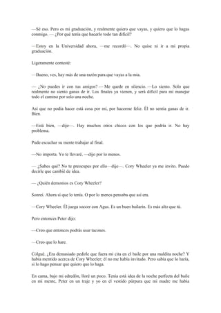 —Sé eso. Pero es mi graduación, y realmente quiero que vayas, y quiero que lo hagas
conmigo. — ¿Por qué tenía que hacerlo todo tan difícil?
—Estoy en la Universidad ahora, —me recordó—. No quise ni ir a mi propia
graduación.
Ligeramente contesté:
—Bueno, ves, hay más de una razón para que vayas a la mía.
— ¿No puedes ir con tus amigos? — Me quede en silencio. —Lo siento. Solo que
realmente no siento ganas de ir. Los finales ya vienen, y será difícil para mí manejar
todo el camino por solo una noche.
Así que no podía hacer está cosa por mí, por hacerme feliz. Él no sentía ganas de ir.
Bien.
—Está bien, —dije—. Hay muchos otros chicos con los que podría ir. No hay
problema.
Pude escuchar su mente trabajar al final.
—No importa. Yo te llevaré, —dijo por lo menos.
— ¿Sabes qué? No te preocupes por ello—dije—. Cory Wheeler ya me invito. Puedo
decirle que cambié de idea.
— ¿Quién demonios es Cory Wheeler?
Sonreí. Ahora sí que lo tenía. O por lo menos pensaba que así era.
—Cory Wheeler. Él juega soccer con Agus. Es un buen bailarín. Es más alto que tú.
Pero entonces Peter dijo:
—Creo que entonces podrás usar tacones.
—Creo que lo hare.
Colgué. ¿Era demasiado pedirle que fuera mi cita en el baile por una maldita noche? Y
había mentido acerca de Cory Wheeler; él no me había invitado. Pero sabía que lo haría,
si lo hago pensar que quiero que lo haga.
En cama, bajo mi edredón, lloré un poco. Tenía está idea de la noche perfecta del baile
en mi mente, Peter en un traje y yo en el vestido púrpura que mi madre me había
 