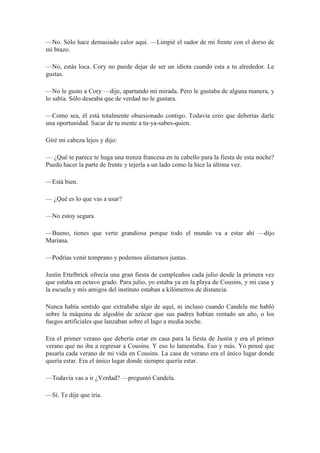 —No. Sólo hace demasiado calor aquí. —Limpié el sudor de mi frente con el dorso de
mi brazo.
—No, estás loca. Cory no puede dejar de ser un idiota cuando esta a tu alrededor. Le
gustas.
—No le gusto a Cory —dije, apartando mi mirada. Pero le gustaba de alguna manera, y
lo sabía. Sólo deseaba que de verdad no le gustara.
—Como sea, él está totalmente obsesionado contigo. Todavía creo que deberías darle
una oportunidad. Sacar de tu mente a tu-ya-sabes-quien.
Giré mi cabeza lejos y dijo:
— ¿Qué te parece te haga una trenza francesa en tu cabello para la fiesta de esta noche?
Puedo hacer la parte de frente y tejerla a un lado como la hice la última vez.
—Está bien.
— ¿Qué es lo que vas a usar?
—No estoy segura.
—Bueno, tienes que verte grandiosa porque todo el mundo va a estar ahí —dijo
Mariana.
—Podrías venir temprano y podemos alistarnos juntas.
Justin Ettelbrick ofrecía una gran fiesta de cumpleaños cada julio desde la primera vez
que estaba en octavo grado. Para julio, yo estaba ya en la playa de Cousins, y mi casa y
la escuela y mis amigos del instituto estaban a kilómetros de distancia.
Nunca había sentido que extrañaba algo de aquí, ni incluso cuando Candela me habló
sobre la máquina de algodón de azúcar que sus padres habían rentado un año, o los
fuegos artificiales que lanzaban sobre el lago a media noche.
Era el primer verano que debería estar en casa para la fiesta de Justin y era el primer
verano que no iba a regresar a Cousins. Y eso lo lamentaba. Eso y más. Yo pensé que
pasaría cada verano de mi vida en Cousins. La casa de verano era el único lugar donde
quería estar. Era el único lugar donde siempre quería estar.
—Todavía vas a ir ¿Verdad? —preguntó Candela.
—Sí. Te dije que iría.
 