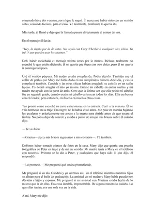 comprado hace dos veranos, por el que le rogué. Él nunca me había visto con un vestido
antes, o usando tacones, para el caso. Yo realmente, realmente lo quería ahí.
Más tarde, él llamó y dejé que la llamada pasara directamente al correo de voz.
En el mensaje él decía:
“Hey, lo siento por lo de antes. No vayas con Cory Wheeler o cualquier otro chico. Yo
iré. Y aun puedes usar los tacones.”
Debí haber escuchado el mensaje treinta veces por lo menos. Incluso, realmente no
escuché lo que estaba diciendo; él no quería que fuera con otro chico, pero él no quería
ir conmigo tampoco.
Usé el vestido púrpura. Mi madre estaba complacida. Podía decirlo. También use el
collar de perlas que Mary me había dado en mi cumpleaños número dieciséis, y eso la
complació también. Candela y las otras chicas habían arreglado su cabello en un salón
lujoso. Yo decidí arreglar el mío yo misma. Enrule mi cabello en ondas sueltas y mi
madre me ayudo con la parte de atrás. Creo que la última vez que ella peinó mi cabello
fue en segundo grado, cuando usaba mi cabello en trenzas todos los días. Ella era buena
con el rizador, pero entonces, era buena en muchas otras cosas.
Tan pronto como escuché su carro estacionarse en la entrada. Corrí a la ventana. Él se
veía hermoso en su traje. Era negro; no lo había visto antes. Me puse en marcha bajando
las escaleras y prácticamente me arroje a la puerta para abrirla antes de que tocara el
timbre. No podía dejar de sonreír y estaba a punto de arrojar mis brazos sobre él cuándo
dijo:
—Te ves bien.
—Gracias—dije y mis brazos regresaron a mis costados—. Tú también.
Debimos haber tomado cientos de fotos en la casa. Mary dijo que quería una prueba
fotográfica de Peter en traje y de mí en vestido. Mi madre tenía a Mary en el teléfono
con nosotros. Primero se lo dio a Peter, y cualquiera que haya sido lo que dijo, él
respondió:
—Lo prometo. —Me preguntó qué estaba prometiendo.
Me pregunté si un día, Candela y yo seremos así; en el teléfono mientras nuestros hijos
se alistan para el baile de graduación. La amistad de mi madre y Mary había pasado por
décadas e hijos y esposos. Me pregunté si mi amistad con Mariana estaba hecha de lo
mismo que la de ellas. Esa cosa durable, impenetrable. De alguna manera lo dudaba. Lo
que ellas tenían, era una sola vez en la vida.
A mí, Mary me dijo:
 