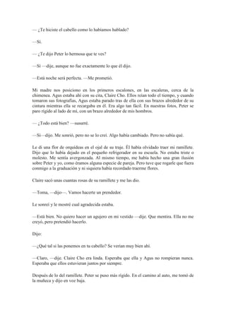 — ¿Te hiciste el cabello como lo habíamos hablado?
—Sí.
— ¿Te dijo Peter lo hermosa que te ves?
—Sí —dije, aunque no fue exactamente lo que él dijo.
—Está noche será perfecta. —Me prometió.
Mi madre nos posiciono en los primeros escalones, en las escaleras, cerca de la
chimenea. Agus estaba ahí con su cita, Claire Cho. Ellos reían todo el tiempo, y cuando
tomaron sus fotografías, Agus estaba parado tras de ella con sus brazos alrededor de su
cintura mientras ella se recargaba en él. Era algo tan fácil. En nuestras fotos, Peter se
paro rígido al lado de mí, con un brazo alrededor de mis hombros.
— ¿Todo está bien? —susurré.
—Sí—dijo. Me sonrió, pero no se lo creí. Algo había cambiado. Pero no sabía qué.
Le di una flor de orquídeas en el ojal de su traje. Él había olvidado traer mi ramillete.
Dijo que lo había dejado en el pequeño refrigerador en su escuela. No estaba triste o
molesto. Me sentía avergonzada. Al mismo tiempo, me había hecho una gran ilusión
sobre Peter y yo, como éramos alguna especie de pareja. Pero tuve que rogarle que fuera
conmigo a la graduación y ni siquiera había recordado traerme flores.
Claire sacó unas cuantas rosas de su ramillete y me las dio.
—Toma, —dijo—. Vamos hacerte un prendedor.
Le sonreí y le mostré cual agradecida estaba.
—Está bien. No quiero hacer un agujero en mi vestido —dije. Que mentira. Ella no me
creyó, pero pretendió hacerlo.
Dijo:
—¿Qué tal si las ponemos en tu cabello? Se verían muy bien ahí.
—Claro, —dije. Claire Cho era linda. Esperaba que ella y Agus no rompieran nunca.
Esperaba que ellos estuvieran juntos por siempre.
Después de lo del ramillete. Peter se puso más rígido. En el camino al auto, me tomó de
la muñeca y dijo en voz baja.
 