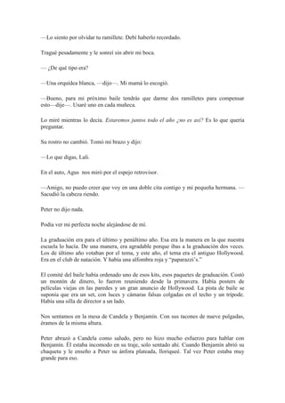 —Lo siento por olvidar tu ramillete. Debí haberlo recordado.
Tragué pesadamente y le sonreí sin abrir mi boca.
— ¿De qué tipo era?
—Una orquídea blanca, —dijo—. Mi mamá lo escogió.
—Bueno, para mi próximo baile tendrás que darme dos ramilletes para compensar
esto—dije—. Usaré uno en cada muñeca.
Lo miré mientras lo decía. Estaremos juntos todo el año ¿no es así? Es lo que quería
preguntar.
Su rostro no cambió. Tomó mi brazo y dijo:
—Lo que digas, Lali.
En el auto, Agus nos miró por el espejo retrovisor.
—Amigo, no puedo creer que voy en una doble cita contigo y mi pequeña hermana. —
Sacudió la cabeza riendo.
Peter no dijo nada.
Podía ver mi perfecta noche alejándose de mí.
La graduación era para el último y penúltimo año. Esa era la manera en la que nuestra
escuela lo hacía. De una manera, era agradable porque ibas a la graduación dos veces.
Los de último año votaban por el tema, y este año, el tema era el antiguo Hollywood.
Era en el club de natación. Y había una alfombra roja y “paparazzi’s.”
El comité del baile había ordenado uno de esos kits, esos paquetes de graduación. Costó
un montón de dinero, lo fueron reuniendo desde la primavera. Había posters de
películas viejas en las paredes y un gran anuncio de Hollywood. La pista de baile se
suponía que era un set, con luces y cámaras falsas colgadas en el techo y un trípode.
Había una silla de director a un lado.
Nos sentamos en la mesa de Candela y Benjamín. Con sus tacones de nueve pulgadas,
éramos de la misma altura.
Peter abrazó a Candela como saludo, pero no hizo mucho esfuerzo para hablar con
Benjamín. Él estaba incomodo en su traje, solo sentado ahí. Cuando Benjamín abrió su
chaqueta y le enseño a Peter su ánfora plateada, lloriqueé. Tal vez Peter estaba muy
grande para eso.
 