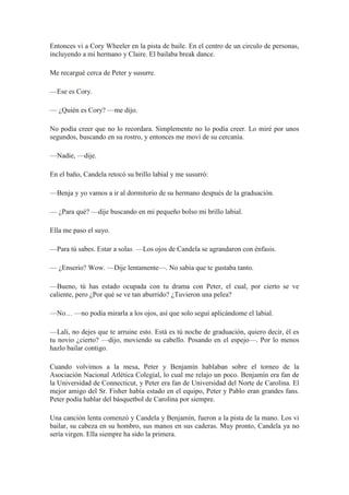 Entonces vi a Cory Wheeler en la pista de baile. En el centro de un circulo de personas,
incluyendo a mi hermano y Claire. El bailaba break dance.
Me recargué cerca de Peter y susurre.
—Ese es Cory.
— ¿Quién es Cory? —me dijo.
No podía creer que no lo recordara. Simplemente no lo podía creer. Lo miré por unos
segundos, buscando en su rostro, y entonces me moví de su cercanía.
—Nadie, —dije.
En el baño, Candela retocó su brillo labial y me susurró:
—Benja y yo vamos a ir al dormitorio de su hermano después de la graduación.
— ¿Para qué? —dije buscando en mi pequeño bolso mi brillo labial.
Ella me paso el suyo.
—Para tú sabes. Estar a solas. —Los ojos de Candela se agrandaron con énfasis.
— ¿Enserio? Wow. —Dije lentamente—. No sabía que te gustaba tanto.
—Bueno, tú has estado ocupada con tu drama con Peter, el cual, por cierto se ve
caliente, pero ¿Por qué se ve tan aburrido? ¿Tuvieron una pelea?
—No… —no podía mirarla a los ojos, así que solo seguí aplicándome el labial.
—Lali, no dejes que te arruine esto. Está es tú noche de graduación, quiero decir, él es
tu novio ¿cierto? —dijo, moviendo su cabello. Posando en el espejo—. Por lo menos
hazlo bailar contigo.
Cuando volvimos a la mesa, Peter y Benjamín hablaban sobre el torneo de la
Asociación Nacional Atlética Colegial, lo cual me relajo un poco. Benjamín era fan de
la Universidad de Connecticut, y Peter era fan de Universidad del Norte de Carolina. El
mejor amigo del Sr. Fisher había estado en el equipo, Peter y Pablo eran grandes fans.
Peter podía hablar del básquetbol de Carolina por siempre.
Una canción lenta comenzó y Candela y Benjamín, fueron a la pista de la mano. Los vi
bailar, su cabeza en su hombro, sus manos en sus caderas. Muy pronto, Candela ya no
sería virgen. Ella siempre ha sido la primera.
 