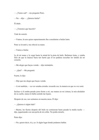 — ¿Tienes sed? —me pregunto Peter.
—No —dije—. ¿Quieres bailar?
Él dudo.
— ¿Tenemos que hacerlo?
Traté de sonreír.
—Vamos, tú eres quien supuestamente iba a enseñarme a bailar lento.
Peter se levantó y me ofreció su mano.
—Vamos a bailar.
Le di mi mano y lo seguí hasta la mitad de la pista de baile. Bailamos lento, y estaba
feliz de que la música fuera tan fuerte que él no pudiera escuchar los latidos de mi
corazón.
—Me alegro que hayas venido —dije mirándolo.
— ¿Qué? —Me preguntó.
Fuerte, le dije:
—Dije que me alegra que hayas venido.
—A mí también, —su voz sonaba extraña: recuerdo eso, la manera en que su voz sonó.
Incluso si él estaba parado justo frente a mí, sus manos en mi cintura, la mía alrededor
de su cuello, nunca lo había sentido tan lejano.
Después de eso, nos sentamos en nuestra mesa. Él dijo:
— ¿Quieres ir algún lado?
—Bueno, las fiestas después del baile no comienzan hasta pasada la media noche —
dije, jugueteando con una perla de mi collar. No podía mirarlo.
Peter dijo:
—No, quiero decir, tú y yo. Ir algún lugar donde podamos hablar.
 