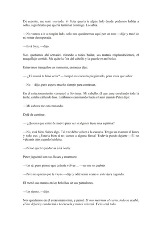 De repente, me sentí mareada. Si Peter quería ir algún lado donde podamos hablar a
solas, significaba que quería terminar conmigo. Lo sabía.
—No vamos a ir a ningún lado, solo nos quedaremos aquí por un rato —dije y traté de
no sonar desesperada.
—Está bien, —dijo.
Nos quedamos ahí sentados mirando a todos bailar, sus rostros resplandecientes, el
maquillaje corrido. Me quite la flor del cabello y la guarde en mi bolso.
Estuvimos tranquilos un momento, entonces dije:
— ¿Tú mamá te hizo venir? —rompió mi corazón preguntarlo, pero tenía que saber.
—No —dijo, pero espero mucho tiempo para contestar.
En el estacionamiento, comenzó a lloviznar. Mi cabello, él que pase enrulando toda la
tarde, estaba cállendo liso. Estábamos caminando hacía el auto cuando Peter dijo:
—Mi cabeza me está matando.
Dejé de caminar.
— ¿Quieres que entre de nuevo para ver si alguien tiene una aspirina?
—No, está bien. Sabes algo. Tal vez deba volver a la escuela. Tengo un examen el lunes
y todo eso. ¿Estaría bien si no vamos a alguna fiesta? Todavía puedo dejarte —Él no
veía mis ojos cuando hablaba.
—Pensé que te quedarías está noche.
Peter jugueteó con sus llaves y murmuro:
—Lo sé, pero pienso que debería volver… —su voz se quebró.
—Pero no quiero que te vayas —dije y odié sonar como si estuviera rogando.
Él metió sus manos en los bolsillos de sus pantalones.
—Lo siento, —dijo.
Nos quedamos en el estacionamiento, y pensé. Si nos metemos al carro, todo se acabó,
él me dejará y conducirá a la escuela y nunca volverá. Y eso será todo.
 