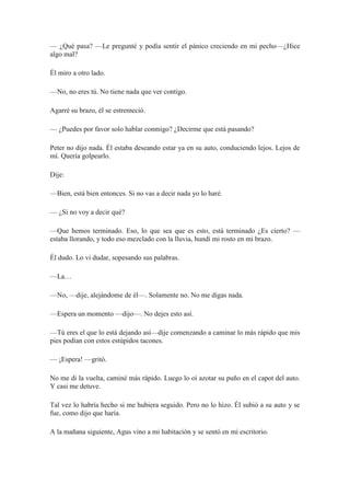 — ¿Qué pasa? —Le pregunté y podía sentir el pánico creciendo en mi pecho—¿Hice
algo mal?
Él miro a otro lado.
—No, no eres tú. No tiene nada que ver contigo.
Agarré su brazo, él se estremeció.
— ¿Puedes por favor solo hablar conmigo? ¿Decirme que está pasando?
Peter no dijo nada. Él estaba deseando estar ya en su auto, conduciendo lejos. Lejos de
mí. Quería golpearlo.
Dije:
—Bien, está bien entonces. Si no vas a decir nada yo lo haré.
— ¿Si no voy a decir qué?
—Que hemos terminado. Eso, lo que sea que es esto, está terminado ¿Es cierto? —
estaba llorando, y todo eso mezclado con la lluvia, hundí mi rosto en mi brazo.
Él dudo. Lo vi dudar, sopesando sus palabras.
—La…
—No, —dije, alejándome de él—. Solamente no. No me digas nada.
—Espera un momento —dijo—. No dejes esto así.
—Tú eres el que lo está dejando así—dije comenzando a caminar lo más rápido que mis
pies podían con estos estúpidos tacones.
— ¡Espera! —gritó.
No me di la vuelta, caminé más rápido. Luego lo oí azotar su puño en el capot del auto.
Y casi me detuve.
Tal vez lo habría hecho si me hubiera seguido. Pero no lo hizo. Él subió a su auto y se
fue, como dijo que haría.
A la mañana siguiente, Agus vino a mi habitación y se sentó en mi escritorio.
 