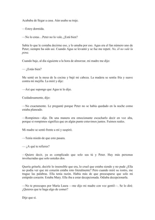 Acababa de llegar a casa. Aún usaba su traje.
—Estoy dormida.
—No lo estas…Peter no lo vale, ¿Está bien?
Sabía lo que le costaba decirme eso, y lo amaba por eso. Agus era el fan número uno de
Peter; siempre ha sido así. Cuando Agus se levantó y se fue me repetí. No, él no vale la
pena.
Cuando baje, al día siguiente a la hora de almorzar, mi madre me dijo:
— ¿Estás bien?
Me senté en la mesa de la cocina y bajé mi cabeza. La madera se sentía fría y suave
contra mí mejilla. La miré y dije:
—Así que supongo que Agus te lo dijo.
Cuidadosamente, dijo:
—No exactamente. Le pregunté porque Peter no se había quedado en la noche como
estaba planeado.
—Rompimos—dije. De una manera era emocionante escucharlo decir en voz alta,
porque si rompimos significa que en algún punto estuvimos juntos. Fuimos reales.
Mi madre se sentó frente a mí y suspiró.
—Tenía miedo de que esto pasara.
— ¿A qué te refieres?
—Quiero decir, ya es complicado que solo sea tú y Peter. Hay más personas
involucradas que solo ustedes dos.
Quería gritarle, decirle lo insensible que era, lo cruel que estaba siendo y no pude ¿Ella
no podía ver que mi corazón estaba roto literalmente? Pero cuando miré su rostro, me
trague las palabras. Ella tenía razón. Había más de que preocuparse que solo mi
estúpido corazón. Estaba Mary. Ella iba a estar decepcionada. Odiaba decepcionarla.
—No te preocupes por María Laura —me dijo mi madre con voz gentil—. Se lo diré.
¿Quieres que te haga algo de comer?
Dije que sí.
 