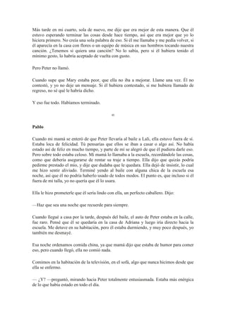 Más tarde en mi cuarto, sola de nuevo, me dije que era mejor de esta manera. Que él
estuvo esperando terminar las cosas desde hace tiempo, así que era mejor que yo lo
hiciera primero. No creía una sola palabra de eso. Si él me llamaba y me pedía volver, si
él aparecía en la casa con flores o un equipo de música en sus hombros tocando nuestra
canción. ¿Tenemos si quiera una canción? No lo sabía, pero si él hubiera tenido el
mínimo gesto, lo habría aceptado de vuelta con gusto.
Pero Peter no llamó.
Cuando supe que Mary estaba peor, que ella no iba a mejorar. Llame una vez. Él no
contestó, y yo no deje un mensaje. Si él hubiera contestado, si me hubiera llamado de
regreso, no sé qué le habría dicho.
Y eso fue todo. Habíamos terminado.
∞
Pablo
Cuando mi mamá se enteró de que Peter llevaría al baile a Lali, ella estuvo fuera de sí.
Estaba loca de felicidad. Tú pensarías que ellos se iban a casar o algo así. No había
estado así de feliz en mucho tiempo, y parte de mí se alegró de que él pudiera darle eso.
Pero sobre todo estaba celoso. Mi mamá lo llamaba a la escuela, recordándole las cosas,
como que debería asegurarse de rentar su traje a tiempo. Ella dijo que quizás podría
pedirme prestado el mío, y dije que dudaba que le quedara. Ella dejó de insistir, lo cual
me hizo sentir aliviado. Terminé yendo al baile con alguna chica de la escuela esa
noche, así que él no podría haberlo usado de todos modos. El punto es, que incluso si él
fuera de mi talla, yo no quería que él lo usara.
Ella le hizo prometerle que él sería lindo con ella, un perfecto caballero. Dijo:
—Haz que sea una noche que recuerde para siempre.
Cuando llegué a casa por la tarde, después del baile, el auto de Peter estaba en la calle,
fue raro. Pensé que él se quedaría en la casa de Adriana y luego iría directo hacia la
escuela. Me detuve en su habitación, pero él estaba durmiendo, y muy poco después, yo
también me desmayé.
Esa noche ordenamos comida china, ya que mamá dijo que estaba de humor para comer
eso, pero cuando llegó, ella no comió nada.
Comimos en la habitación de la televisión, en el sofá, algo que nunca hicimos desde que
ella se enfermo.
— ¿Y? —preguntó, mirando hacia Peter totalmente entusiasmada. Estaba más enérgica
de lo que había estado en todo el día.
 