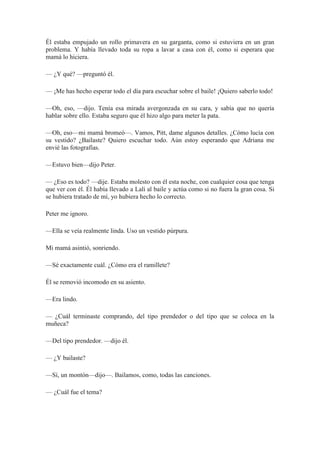 Él estaba empujado un rollo primavera en su garganta, como si estuviera en un gran
problema. Y había llevado toda su ropa a lavar a casa con él, como si esperara que
mamá lo hiciera.
— ¿Y qué? —preguntó él.
— ¡Me has hecho esperar todo el día para escuchar sobre el baile! ¡Quiero saberlo todo!
—Oh, eso, —dijo. Tenía esa mirada avergonzada en su cara, y sabía que no quería
hablar sobre ello. Estaba seguro que él hizo algo para meter la pata.
—Oh, eso—mi mamá bromeó—. Vamos, Pitt, dame algunos detalles. ¿Cómo lucía con
su vestido? ¿Bailaste? Quiero escuchar todo. Aún estoy esperando que Adriana me
envié las fotografías.
—Estuvo bien—dijo Peter.
— ¿Eso es todo? —dije. Estaba molesto con él esta noche, con cualquier cosa que tenga
que ver con él. Él había llevado a Lali al baile y actúa como si no fuera la gran cosa. Si
se hubiera tratado de mí, yo hubiera hecho lo correcto.
Peter me ignoro.
—Ella se veía realmente linda. Uso un vestido púrpura.
Mi mamá asintió, sonriendo.
—Sé exactamente cuál. ¿Cómo era el ramillete?
Él se removió incomodo en su asiento.
—Era lindo.
— ¿Cuál terminaste comprando, del tipo prendedor o del tipo que se coloca en la
muñeca?
—Del tipo prendedor. —dijo él.
— ¿Y bailaste?
—Sí, un montón—dijo—. Bailamos, como, todas las canciones.
— ¿Cuál fue el tema?
 