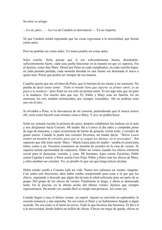 Su nariz se arrugo.
—Lo sé, pero… —La voz de Candela se desvaneció—. Ya no importa.
Sé que Candela estaba esperando que las cosas regresaran a la normalidad, que fueran
como antes.
Pero no podrían ser como antes. Yo nunca podría ser como antes.
Solía creerlo. Solía pensar que si era suficientemente buena, deseándolo
suficientemente fuerte, cada cosa podía funcionar en la manera en que yo suponía. Era
el destino, como dijo Mary. Deseé por Peter en cada cumpleaños, en cada estrella fugaz,
en cada pestaña perdida, cada moneda lanzada en una fuente era destinada al único a
quien amo. Pensé que podría ser siempre de esa manera.
Candela quería que me olvidara de Peter, que lo borrará de mi mente y mi memoria. No
paraba de decir cosas como: “Todo el mundo tiene que superar su primer amor, es un
paso a la madurez” pero Peter no era sólo mi primer amor. Él era algo más que mi paso
a la madurez. Era mucho más que eso. Él, Pablo y Mary eran mi familia. En mi
memoria, los tres estaban entrelazados, por siempre vinculados. Ahí no podrían estar
uno sin el otro.
Si olvidaba a Peter, si lo desvanecía de mi corazón, pretendiendo que él nunca estuvo
allí, sería como hacerle esas mismas cosas a Mary. Y eso, no podría hacer.
Solía ser semana escolar la primera de junio, después echábamos las maletas en el auto
y nos dirigíamos hacía Cousins. Mi madre iba a Costco el día antes y compraba jarras
de jugo de manzana, y cajas económicas de barras de granola, crema solar, y cereales de
grano entero. Cuando le pedía mis cereales favoritos, mi madre decía: “María Laura
tendrá un montón de cereales para que se te caigan los dientes, no te preocupes”. Por
supuesto que ella tenía razón. Mary—María Laura para mi madre—amaba el cereal para
niños, como a mí. Nosotros comíamos un montón de cereales en la casa de verano. Ni
siquiera tenían oportunidad de caducarse. Hubo un verano cuando los chicos comieron
cereal para el desayuno, comida, y cena. Mi hermano Agus comía Zucaritas, Pablo
comía Capitán Crunch, y Peter comía Corn Pops. Pablo y Peter eran los chicos de Mary,
y ellos amaban sus cereales. Yo, yo pruebo lo que sea que tenga azúcar encima.
Había estado yendo a Cousins toda mi vida. Nunca nos saltamos un verano, ninguno.
Casi todos mis diecisietes años había estaba compitiendo para estar a la par que los
chicos, esperando y deseado que algún día tuviera la edad suficiente para ser parte de su
grupo. Del grupo de los chicos de verano. Finalmente la tengo, y ahora es demasiado
tarde. En la piscina, en la última noche del último verano, dijimos que siempre
regresaríamos. Da miedo ver cuando fácil se rompe una promesa. Así como así.
Cuando llegué a casa el último verano, yo esperé. Agosto se convirtió en septiembre, la
escuela comenzó y aún esperaba. No era como si Peter y yo hubiéramos llegado a algún
acuerdo. No era como si él fuera mi novio. Todo lo que hicimos fue besarnos. Él iba a ir
a la universidad, donde habría un millón de chicas. Chicas sin toque de queda, chicas en
 