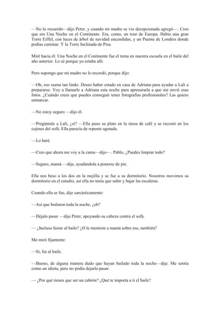 —No lo recuerdo—dijo Peter, y cuando mi madre se vio decepcionada agregó—. Creo
que era Una Noche en el Continente. Era, como, un tour de Europa. Había una gran
Torre Eiffel, con luces de árbol de navidad encendidas, y un Puente de Londres donde
podías caminar. Y la Torre Inclinada de Pisa.
Miré hacia él. Una Noche en el Continente fue el tema en nuestra escuela en el baile del
año anterior. Lo sé porque yo estaba allí.
Pero supongo que mi madre no lo recordó, porque dijo:
—Oh, eso suena tan lindo. Deseo haber estado en casa de Adriana para ayudar a Lali a
prepararse. Voy a llamarle a Adriana esta noche para apresurarla a que me envié esas
fotos. ¿Cuándo crees que puedes conseguir tener fotografías profesionales? Las quiero
enmarcar.
—No estoy seguro —dijo él.
—Pregúntale a Lali, ¿sí? —Ella puso su plato en la mesa de café y se recostó en los
cojines del sofá. Ella parecía de repente agotada.
—Lo haré.
—Creo que ahora me voy a la cama—dijo—. Pablo, ¿Puedes limpiar todo?
—Seguro, mamá —dije, ayudándola a ponerse de pie.
Ella nos beso a los dos en la mejilla y se fue a su dormitorio. Nosotros movimos su
dormitorio en el estudio, así ella no tenía que subir y bajar las escaleras.
Cuando ella se fue, dije sarcásticamente:
—Así que bailaron toda la noche, ¿eh?
—Déjalo pasar —dijo Peter, apoyando su cabeza contra el sofá.
— ¿Incluso fuiste al baile? ¿O le mentiste a mamá sobre eso, también?
Me miró fijamente:
—Sí, fui al baile.
—Bueno, de alguna manera dudo que hayan bailado toda la noche—dije. Me sentía
como un idiota, pero no podía dejarlo pasar.
— ¿Por qué tienes que ser un cabrón? ¿Qué te importa a ti el baile?
 