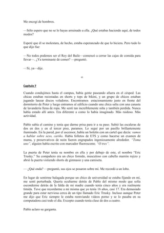 Me encogí de hombros.
—Sólo espero que no se lo hayas arruinado a ella. ¿Qué estabas haciendo aquí, de todos
modos?
Esperé que él se molestara, de hecho, estaba esperanzado de que lo hiciera. Pero todo lo
que dijo fue:
—No todos podemos ser el Rey del Baile—comenzó a cerrar las cajas de comida para
llevar—. ¿Ya terminaste de comer? —preguntó.
—Sí, ya—dije.
∞
Capítulo 7
Cuando condujimos hasta el campus, había gente paseando afuera en el césped. Las
chicas estaban recostadas en shorts y tops de bikini, y un grupo de chicos estaban
jugando lanzar discos voladores. Encontramos estacionamiento justo en frente del
dormitorio de Peter y luego entramos al edificio cuando una chica salía con una canasta
de lavandería llena de ropa. Me sentí tan increíblemente niña y también perdida. Nunca
había estado allí antes. Era diferente a como lo había imaginado. Más ruidoso. Más
actividad.
Pablo sabía el camino y tenía que darme prisa para ir a su paso. Subió las escaleras de
dos en dos y en el tercer piso, paramos. Lo seguí por un pasillo brillantemente
iluminado. En la pared, por el ascensor, había un boletín con un cartel que decía: vamos
a hablar sobre sexo, cariño. Había folletos de ETS y como hacerse un examen de
mama, y preservativos de neón fueron engrapados ingeniosamente alrededor. “Toma
uno”, alguien había escrito con marcador fluorescente. “O tres”.
La puerta de Peter tenía su nombre en ella y por debajo de este, el nombre “Eric
Trusky.” Su compañero era un chico fornido, musculoso con cabello marrón rojizo y
abrió la puerta vistiendo shorts de gimnasio y una camiseta.
— ¿Qué onda? —preguntó, sus ojos se posaron sobre mí. Me recordó a un lobo.
En lugar de sentirme halagada porque un chico de universidad se estaba fijando en mí,
me sentí perturbada. Quería ocultarme detrás de Pablo del mismo modo que solía
esconderme detrás de la falda de mi madre cuando tenía cinco años y era realmente
tímida. Tuve que recordarme a mi misma que yo tenía 16 años, casi 17. Era demasiado
grande para estar nerviosa cerca de un tipo llamado Eric Trusky. Incluso aunque Peter
me dijo que Eric siempre le estaba reenviando videos porno y se lo pasaba en su
computadora casi todo el día. Excepto cuando tenía clase de dos a cuatro.
Pablo aclaro su garganta.
 