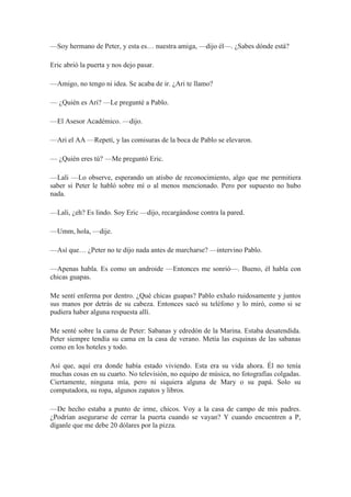 —Soy hermano de Peter, y esta es… nuestra amiga, —dijo él—. ¿Sabes dónde está?
Eric abrió la puerta y nos dejo pasar.
—Amigo, no tengo ni idea. Se acaba de ir. ¿Ari te llamo?
— ¿Quién es Ari? —Le pregunté a Pablo.
—El Asesor Académico. —dijo.
—Ari el AA —Repetí, y las comisuras de la boca de Pablo se elevaron.
— ¿Quién eres tú? —Me preguntó Eric.
—Lali —Lo observe, esperando un atisbo de reconocimiento, algo que me permitiera
saber si Peter le habló sobre mí o al menos mencionado. Pero por supuesto no hubo
nada.
—Lali, ¿eh? Es lindo. Soy Eric —dijo, recargándose contra la pared.
—Umm, hola, —dije.
—Así que… ¿Peter no te dijo nada antes de marcharse? —intervino Pablo.
—Apenas habla. Es como un androide —Entonces me sonrió—. Bueno, él habla con
chicas guapas.
Me sentí enferma por dentro. ¿Qué chicas guapas? Pablo exhalo ruidosamente y juntos
sus manos por detrás de su cabeza. Entonces sacó su teléfono y lo miró, como si se
pudiera haber alguna respuesta allí.
Me senté sobre la cama de Peter: Sabanas y edredón de la Marina. Estaba desatendida.
Peter siempre tendía su cama en la casa de verano. Metía las esquinas de las sabanas
como en los hoteles y todo.
Así que, aquí era donde había estado viviendo. Esta era su vida ahora. Él no tenía
muchas cosas en su cuarto. No televisión, no equipo de música, no fotografías colgadas.
Ciertamente, ninguna mía, pero ni siquiera alguna de Mary o su papá. Solo su
computadora, su ropa, algunos zapatos y libros.
—De hecho estaba a punto de irme, chicos. Voy a la casa de campo de mis padres.
¿Podrían asegurarse de cerrar la puerta cuando se vayan? Y cuando encuentren a P,
díganle que me debe 20 dólares por la pizza.
 
