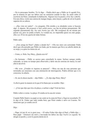 —No te preocupes hombre. Yo le digo —Podría decir que a Pablo no le agradó Eric,
por la manera en que sus labios casi no sonrieron cuando lo dijo. Se sentó sobre el
escritorio de Peter, estudiando la habitación. Alguien toco la puerta y Eric fue a abrirla.
Era una chica, vestía una camisa de mangas largas, unas mayas y gafas de sol en la parte
superior de su cabeza.
— ¿Has visto mi suéter? —Le pregunto. Ella miraba a su alrededor como si buscara
algo. A alguien. Me pregunto si han salido juntos, ese fue mi primer pensamiento. Mi
segundo pensamiento fue, Soy más bonita que ella. Me avergoncé de mí misma por
pensar eso, pero no podía evitarlo. La verdad era, no importaba quien era más guapa,
ella o yo. Él no me quería de todas formas.
Pablo salto.
— ¿Eres amiga de Peter? ¿Sabes a donde fue? —Ella nos miro con curiosidad. Podía
decir que ella pensaba que Pablo era lindo, por la manera que llevo su cabello detrás de
su oreja y se quito los lentes de sol.
—Umm, si. Hola. Soy Mery. ¿Quién eres tú?
—Su hermano —Pablo se acerco para estrecharle la mano. Incluso aunque estaba
estresado, se tomo su tiempo para observarla y darle una de sonrisas de marca, la cual
ella le devolvió.
—Oh, wow. ¿Ustedes ni siquiera se parecen? —Mery era una de esas personas que
terminaba sus oraciones con una entonación de interrogación. Podría afirmar que si la
conociera, la odiaría.
—Sí, nos lo dicen mucho —dijo Pablo—. ¿Te dijo algo Peter, Mery?
A ella le gusto la manera en la que él la llamo por su nombre. Dijo:
— ¿Creo que dijo que iría a la playa, a surfear o algo? Está tan loco.
Pablo volteo a verme. La playa. El estaba en la casa de verano.
Cuando Pablo llamó a su papá yo me senté en la cama de Peter y fingí no escucharlo. Él
le dijo al Sr. Fisher que todo estaba bien, que Peter estaba a salvo en Cousins. No
menciono que yo estaba con él.
Dijo:
—Papa, iré por él, no es gran cosa, —El señor Fisher dijo algo al final, y Pablo dijo—.
Pero papá —Entonces me miró y moviendo los labios me dijo Vuelvo en seguida. Se
dirigió al pasillo y cerró la puerta detrás de él.
 