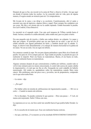 Después de que se fue, me recosté en la cama de Peter y observe el techo. Así que aquí
era donde él dormía todas las noches. Lo he conocido toda mi vida, pero de alguna
manera, él seguía siendo un misterio para mí. Un rompecabezas.
Me levante de la cama y me dirigí a su escritorio. Cautelosamente, abrí el cajón y
encontré una caja de lapiceros, algunos libros y papel. Peter siempre fue cuidadoso con
sus cosas. Me dije a mi misma que no lo estaba espiando. Estaba buscando la prueba.
Era Lali Conklin, Chica Detective.
La encontré en el segundo cajón. Una caja azul turquesa de Tiffany metida hasta el
fondo. Incluso, mientras lo estaba abriendo, sabía estaba mal, pero no pude evitarlo.
Era una pequeña caja de joyería, y había una cadena dentro, un colgante. Lo saque y
deje que colgara. Al principio pensé que era una figura de un ocho, y que tal vez él
estaba saliendo con alguna patinadora de hielo, y también decidí que lo odiaba. Y,
luego, la observé más detenidamente y lo coloque de manera horizontal en la palma de
mi mano. No era un ocho. Era un signo de infinito.
Fue entonces cuando lo supe. No era para alguna patinadora o para Mery de al fondo del
pasillo. Era para mí. Él lo compro para mí. Aquí estaba mi prueba. La prueba de que a él
realmente le importó. Peter era bueno en matemáticas. Bueno, él era bueno en todo,
pero era realmente bueno en matemáticas.
Algunas semanas después de que comenzáramos a hablar por teléfono, cuando todo se
volvió más rutinario pero no menos emocionante, le conté todo acerca de cuanto odiaba
la trigonometría y lo mal que me iba en ella. Enseguida me sentí culpable de haberlo
mencionado. Ahí estaba yo, quejándome sobre las matemáticas cuando Mary tenía
cáncer. Mis problemas eran tan poca cosa y juveniles, tan de preparatoria, comparado
con lo que atravesaba Peter.
—Lo siento—dije
— ¿Por qué?
—Por hablar sobre mi mierda de calificaciones de trigonometría cuando… —Mi voz se
corto—. Cuando tu mamá está enferma.
—No te disculpes. Tu puedes contarme lo que quieras —Hizo una pausa—. Y Lali, mi
mama está mejorando. Subió 5 libras este mes.
La esperanza en su voz, me hizo sentir tan sensible hacia él que podría haber llorado. Le
dije:
—Sí, lo escuche de mi mamá ayer. Esas son realmente buenas noticias.
—Así que, está bien. ¿Y tu maestro ya te ha enseñado SENO-COSENO-TANGENTE?
 