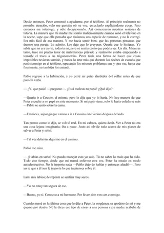 Desde entonces, Peter comenzó a ayudarme, por el teléfono. Al principio realmente no
prestaba atención, solo me gustaba oír su voz, escucharlo explicándome cosas. Pero
entonces me interrogo, y odie decepcionarlo. Así comenzaron nuestras sesiones de
tutoría. La manera que mi madre me sonrió maliciosamente cuando sonó el teléfono en
la noche, supe que ella pensaba que teníamos una especie de romance, y no la corregí.
Era más fácil de esa manera. Y me hacía sentir bien, que las personas pensaran que
éramos una pareja. Lo admito. Los deje que lo creyeran. Quería que lo hicieran. Yo
sabía que no era cierto, todavía no, pero se sentía como que podría ser. Un día. Mientras
tanto, tuve mi propio tutor de matemáticas privado y realmente estaba empezando a
tomarle el truco a las trigonometrías. Peter tenía una forma de hacer que cosas
imposibles tuvieran sentido, y nunca lo ame más que durante las noches de escuela que
pasó conmigo en el teléfono, repasando los mismos problemas una y otra vez, hasta que
finalmente, yo también los entendí.
Pablo regreso a la habitación, y yo cerré mi puño alrededor del collar antes de que
pudiera verlo.
— ¿Y, que pasó? —pregunte—. ¿Está molesto tu papá? ¿Qué dijo?
—Quería ir a Cousins el mismo, pero le dije que yo lo haría. No hay manera de que
Peter escuche a mi papá en este momento. Si mi papá viene, solo lo haría enfadarse más
—Pablo se sentó sobre la cama.
—Entonces, supongo que vamos a ir a Cousins este verano después de todo.
Tan pronto como lo dije, se volvió real. En mi cabeza, quiero decir. Ver a Peter no era
una cosa lejana imaginaria; iba a pasar. Justo así olvide todo acerca de mis planes de
salvar a Peter y solté:
—Tal vez deberías dejarme en el camino.
Pablo me miro.
— ¿Hablas en serio? No puedo manejar esto yo solo. Tú no sabes lo malo que ha sido.
Todo este tiempo, desde que mi mamá enfermo otra vez, Peter ha estado en modo
autodestructivo. No le importa nada —Pablo dejo de hablar y entonces añadió—. Pero
yo se que a él aun le importa lo que tu pienses sobre él.
Lamí mis labios; de repente se sentían muy secos.
—Yo no estoy tan segura de eso.
—Bueno, yo sí. Conozco a mi hermano. Por favor sólo ven con conmigo.
Cuando pensé en la última cosa que le dije a Peter, la vergüenza se apodero de mí y me
quemo por dentro. No le dices ese tipo de cosas a una persona cuya madre acababa de
 