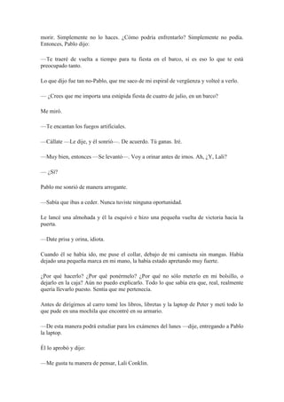 morir. Simplemente no lo haces. ¿Cómo podría enfrentarlo? Simplemente no podía.
Entonces, Pablo dijo:
—Te traeré de vuelta a tiempo para tu fiesta en el barco, si es eso lo que te está
preocupado tanto.
Lo que dijo fue tan no-Pablo, que me saco de mi espiral de vergüenza y volteé a verlo.
— ¿Crees que me importa una estúpida fiesta de cuatro de julio, en un barco?
Me miró.
—Te encantan los fuegos artificiales.
—Cállate —Le dije, y él sonrió—. De acuerdo. Tú ganas. Iré.
—Muy bien, entonces —Se levantó—. Voy a orinar antes de irnos. Ah, ¿Y, Lali?
— ¿Sí?
Pablo me sonrió de manera arrogante.
—Sabía que ibas a ceder. Nunca tuviste ninguna oportunidad.
Le lancé una almohada y él la esquivó e hizo una pequeña vuelta de victoria hacia la
puerta.
—Date prisa y orina, idiota.
Cuando él se había ido, me puse el collar, debajo de mi camiseta sin mangas. Había
dejado una pequeña marca en mi mano, la había estado apretando muy fuerte.
¿Por qué hacerlo? ¿Por qué ponérmelo? ¿Por qué no sólo meterlo en mi bolsillo, o
dejarlo en la caja? Aún no puedo explicarlo. Todo lo que sabía era que, real, realmente
quería llevarlo puesto. Sentía que me pertenecía.
Antes de dirigirnos al carro tomé los libros, libretas y la laptop de Peter y metí todo lo
que pude en una mochila que encontré en su armario.
—De esta manera podrá estudiar para los exámenes del lunes —dije, entregando a Pablo
la laptop.
Él lo aprobó y dijo:
—Me gusta tu manera de pensar, Lali Conklin.
 