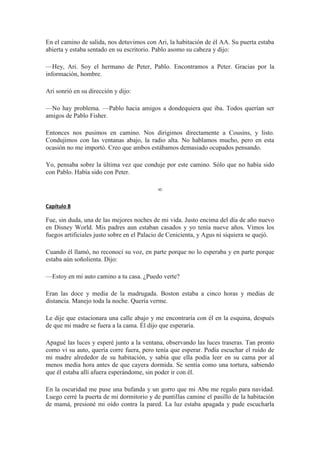 En el camino de salida, nos detuvimos con Ari, la habitación de él AA. Su puerta estaba
abierta y estaba sentado en su escritorio. Pablo asomo su cabeza y dijo:
—Hey, Ari. Soy el hermano de Peter, Pablo. Encontramos a Peter. Gracias por la
información, hombre.
Ari sonrió en su dirección y dijo:
—No hay problema. —Pablo hacia amigos a dondequiera que iba. Todos querían ser
amigos de Pablo Fisher.
Entonces nos pusimos en camino. Nos dirigimos directamente a Cousins, y listo.
Condujimos con las ventanas abajo, la radio alta. No hablamos mucho, pero en esta
ocasión no me importó. Creo que ambos estábamos demasiado ocupados pensando.
Yo, pensaba sobre la última vez que conduje por este camino. Sólo que no había sido
con Pablo. Había sido con Peter.
∞
Capítulo 8
Fue, sin duda, una de las mejores noches de mi vida. Justo encima del día de año nuevo
en Disney World. Mis padres aun estaban casados y yo tenía nueve años. Vimos los
fuegos artificiales justo sobre en el Palacio de Cenicienta, y Agus ni siquiera se quejó.
Cuando él llamó, no reconocí su voz, en parte porque no lo esperaba y en parte porque
estaba aún soñolienta. Dijo:
—Estoy en mi auto camino a tu casa. ¿Puedo verte?
Eran las doce y media de la madrugada. Boston estaba a cinco horas y medias de
distancia. Manejo toda la noche. Quería verme.
Le dije que estacionara una calle abajo y me encontraría con él en la esquina, después
de que mi madre se fuera a la cama. Él dijo que esperaría.
Apagué las luces y esperé junto a la ventana, observando las luces traseras. Tan pronto
como vi su auto, quería corre fuera, pero tenía que esperar. Podía escuchar el ruido de
mi madre alrededor de su habitación, y sabía que ella podía leer en su cama por al
menos media hora antes de que cayera dormida. Se sentía como una tortura, sabiendo
que él estaba allí afuera esperándome, sin poder ir con él.
En la oscuridad me puse una bufanda y un gorro que mi Abu me regalo para navidad.
Luego cerré la puerta de mi dormitorio y de puntillas camine el pasillo de la habitación
de mamá, presioné mi oído contra la pared. La luz estaba apagada y pude escucharla
 