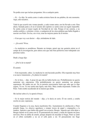 No podía creer que incluso preguntara. Iría a cualquier parte.
—Sí —Le dije. Se sentía como si nada existiera fuera de esa palabra, de este momento.
Aquí, sólo nosotros.
Todo lo que ocurrió este verano pasado, y cada verano antes, nos ha llevado a esto. Para
ahora. Sentada junto a él en el asiento del copiloto se sentía como un regalo imposible.
Se sentía como el mejor regalo de Navidad de mi vida. Porque él me sonreía, y no
estaba sombrío, o solemne o triste, o cualquiera de las otras palabras que había llegado a
asociar con Peter. Era luz, era vivaz, eran las mejores partes de él mismo.
—Creo que voy a ser doctor —dijo, mirándome de lado.
— ¿En serio? Wow.
—La medicina es asombrosa. Durante un tiempo, pensé que me gustaría entrar en el
campo de la investigación, pero ahora creo que más bien preferiría estar trabajando con
personas reales.
Dudé y luego dije:
— ¿Por lo de tu mamá?
Él asintió.
—Está mejorando, sabes. La medicina lo está haciendo posible. Ella responde muy bien
a su nuevo tratamiento. ¿Te platicó tú mamá?
—Sí, lo hizo, —dije. A pesar de que ella no había hecho eso. Probablemente no quería
aumentar mis esperanzas. Ella probablemente no quiere aumentar sus propias
esperanzas. Mi madre era así. No se permite emocionarse hasta que sabe que es algo
seguro. Yo no. Ya me sentía más ligera, más feliz. Mary estaba mejorando. Estaba con
Peter. Todo estaba sucediendo de la manera que debía.
Me incliné sobre él y le apreté el brazo.
—Es la mejor noticia del mundo —dije, y lo decía en serio. Él me sonrió, y estaba
escrito en cara: esperanza.
Cuando llegamos a la casa, hacia muchísimo frío. Aumentamos la calefacción y Peter
prendió fuego. Lo observe agacharse y romper trozos de papel y empujarlos a la
madera. Apuesto a que había sido gentil con su perro, Boogie. Apuesto que solía dejar a
Boogie dormir en la cama con él. El pensamiento de camas y sueño de repente me puso
nerviosa. Pero no debía de estarlo, porque después de encender el fuego, Peter se sentó
en el sillón reclinable y no en el sofá junto a mí. El pensamiento me llego
 
