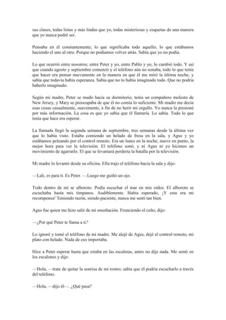 sus clases, todas listas y más lindas que yo, todas misteriosas y coquetas de una manera
que yo nunca podré ser.
Pensaba en él constantemente; lo que significaba todo aquello, lo que estábamos
haciendo el uno al otro. Porque no podíamos volver atrás. Sabía que yo no podía.
Lo que ocurrió entre nosotros; entre Peter y yo, entre Pablo y yo, lo cambió todo. Y así
que cuando agosto y septiembre comenzó y el teléfono aún no sonaba, todo lo que tenía
que hacer era pensar nuevamente en la manera en que él me miró la última noche, y
sabía que todavía había esperanza. Sabía que no lo había imaginado todo. Que no podría
haberlo imaginado.
Según mi madre, Peter se mudo hacia su dormitorio, tenía un compañero molesto de
New Jersey, y Mary se preocupaba de que él no comía lo suficiente. Mi madre me decía
esas cosas casualmente, suavemente, a fin de no herir mi orgullo. Yo nunca la presioné
por más información. La cosa es que yo sabía que él llamaría. Lo sabía. Todo lo que
tenía que hace era esperar.
La llamada llegó la segunda semana de septiembre, tres semanas desde la última vez
que lo había visto. Estaba comiendo un helado de fresa en la sala, y Agus y yo
estábamos peleando por el control remoto. Era un lunes en la noche, nueve en punto, la
mejor hora para ver la televisión. El teléfono sonó, y ni Agus ni yo hicimos un
movimiento de agarrarlo. El que se levantará perdería la batalla por la televisión.
Mi madre lo levantó desde su oficina. Ella trajo el teléfono hacia la sala y dijo:
—Lali, es para ti. Es Peter. —Luego me guiñó un ojo.
Todo dentro de mí se alboroto. Podía escuchar el mar en mis oídos. El alboroto se
escuchaba hasta mis tímpanos. Audiblemente. Había esperado, ¡Y esta era mi
recompensa! Teniendo razón, siendo paciente, nunca me sentí tan bien.
Agus fue quien me hizo salir de mi ensoñación. Frunciendo el ceño, dijo:
—¿Por qué Peter te llama a ti?
Lo ignoré y tomé el teléfono de mi madre. Me alejé de Agus, dejé el control remoto, mi
plato con helado. Nada de eso importaba.
Hice a Peter esperar hasta que estaba en las escaleras, antes no dije nada. Me senté en
los escalones y dije:
—Hola, —trate de quitar la sonrisa de mi rostro; sabía que él podría escucharlo a través
del teléfono.
—Hola, —dijo él—. ¿Qué pasa?
 