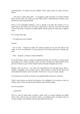 repentinamente: El estaba nervioso también. Peter, quien nunca se ponía nervioso.
Nunca.
— ¿Por qué te sientas hasta allá? —Le pregunté y pude escuchar mi corazón latiendo
detrás de mis oídos. No podía creer que había sido lo suficientemente valiente como
para decir lo que estaba pensando.
Peter se veía sorprendido también, y vino a sentarse a mi lado. Me acerque a él. Yo
quería que él me rodeara con sus brazos. Quería hacer todas las cosas que sólo había
visto en televisión y escuchar a Candela hablar. Bueno, quizás no todo, pero si algunas
cosas.
En voz baja, Peter dijo:
—No quiero que estés asustada.
Susurré.
—No lo estoy —Aunque lo estaba. No estaba asustada por él, sino por todo lo que
sentía. A veces era demasiado. Lo que sentía por él era más grande que el mundo, que
todo.
—Bien —Respiró, y entonces estaba besándome.
Él me besó largo y lento y aunque nos habíamos besado una vez antes, yo nunca pensé
que podría ser así. Tomó su tiempo; corrió su mano a lo largo de la parte inferior de mi
pelo, de la forma en que lo haces cuando caminas tocando campanas de viento.
Besarlo, estar con él así… era como una limonada fría con una paja larga, dulce y
medida y agradable de una manera que se sentía infinita. La idea de que quería que
nunca dejara de besarme cruzo mi mente. Podría hacer esto para siempre, pensé.
Nos besamos en el sofá de esa forma lo que podrían haber sido horas o minutos.
Todo lo que hicimos esa noche fue besarnos. Fue cuidadoso, en la manera en que me
tocaba, como si fuera un adorno de Navidad el cual él temía romper.
Una vez, murmuró:
— ¿Estás bien?
Una vez, subí mi mano hasta su pecho y pude sentir su corazón latiendo tan rápido
como el mío. Abrí los ojos y le eché un vistazo, y por alguna razón, me alegró verlo con
los ojos cerrados. Sus pestañas eran más que largas que las mías.
 