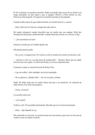 Él fue el primero en quedarse dormido. Había escuchado algo acerca de no dormir con
fuego encendido, así que esperé a que se apagara. Observe a Peter dormir un rato.
Parecía un niño pequeño. Ni siquiera lo recuerdo luciendo así de pequeño.
Cuando estaba segura de que estaba dormido, me incliné hacia él, y susurré:
—Peter. Sólo eres tú. Para mí, siempre has sido sólo tú.
Mi madre enloqueció cuando descubrió que no estaba casa esa mañana. Perdí dos
llamadas de ella porque estaba dormida. Cuando llamó por tercera vez, furiosa, le dije:
— ¿No encontraste mi nota?
Entonces recordé que no le había dejado una.
Ella prácticamente gruño.
—No, yo no vi ninguna nota. No vuelvas a salir en medio de la noche sin decirme, Lali.
— ¿Incluso si solo voy a un dar paseo de medianoche? —Bromeé. Hacer que mi madre
riera era una cosa segura. Yo diría una broma y su ira se evaporaría lejos.
Comencé a cantar su canción favorita de Patsy Cline.
—I go out walkin’, after midnight, out in the moonlight…
—No es gracioso. ¿Dónde estás? —Su voz era dura, cortante.
Dudé. No había nada que mi madre odiara más que a un mentiroso. Se enteraría de
todas formas. Era como una psíquica.
—Umm. ¿Cousins?
La escuche tomar aire.
— ¿Con quién?
Volteé a verlo. Él escuchaba atentamente. Deseaba que no lo estuviera haciendo.
—Peter —dije bajando la voz.
Me sorprendió su reacción. La escuche tomar aire nuevamente, pero esta vez fue más un
suspiro, como un suspiro de alivio.
 